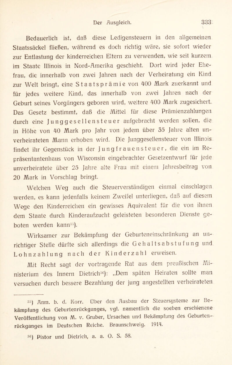 Bedauerlich ist, daß diese Ledigensteuern in den allgemeinen Staatssäckel fließen, während es doch richtig wäre, sie sofort wieder zur Entlastung der kinderreichen Eltern zu verwenden, wie seit kurzem im Staate Illinois in Nord-Amerika geschieht. Dort wird jeder Ehe¬ frau, die innerhalb von zwei Jahren nach der Verheiratung ein Kind zur Welt bringt, eine Staatsprämie von 400 Mark zuerkannt und für jedes weitere Kind, das innerhalb von zwei Jahren nach der Geburt seines Vorgängers geboren wird, weitere 400 Mark zugesichert. Das Gesetz bestimmt, daß die Mittel für diese Prämienzahlungen durch eine Junggesellensteuer aufgebracht werden sollen, die in Höhe von 40 Mark pro Jahr von jedem über 35 Jahre alten un¬ verheirateten Mann erhoben wird. Die Junggesellensteuer von Illinois findet ihr Gegenstück in der Jungfrauensteuer, die ein im Re¬ präsentantenhaus von Wisconsin eingebrachter Gesetzentwurf für jede unverheiratete über 25 Jahre alte Frau mit einem Jahresbeitrag von 20 Mark in Vorschlag bringt. Welchen Weg auch die Steuerverständigen einmal einschlagen werden, es kann jedenfalls keinem Zweifel unterliegen, daß auf diesem Wege den Kinderreichen ein gewisses Äquivalent für die von ihnen dem Staate durch Kinderaufzucht geleisteten besonderen Dienste ge¬ boten werden kann35). Wirksamer zur Bekämpfung der Geburteneinschränkung an un¬ richtiger Stelle dürfte sich allerdings die Gehaltsabstufung und Lohnzahlung nach der Kinderzahl erweisen. Mit Recht sagt der Vortragende Rat aus dem preußischen Mi¬ nisterium des Innern Dietrich30): „Dem späten Heiraten sollte man versuchen durch bessere Bezahlung der jung angestellten verheirateten 35) Änm. b. d. Korr. Über den Ausbau der Steuersysteme zur Be¬ kämpfung des Geburtenrückganges, vgl. namentlich die soeben erschienene Veröffentlichung von M. v. Gruber, Ursachen und Bekämpfung des Geburten¬ rückganges im Deutschen Reiche. Braunschweig. 1914.