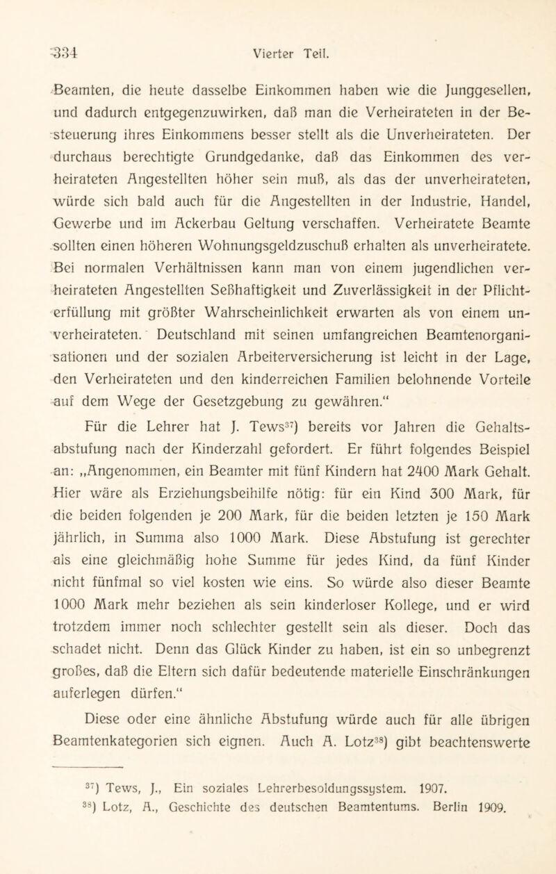 Beamten, die heute dasselbe Einkommen haben wie die Junggesellen, und dadurch entgegenzuwirken, daß man die Verheirateten in der Be¬ steuerung ihres Einkommens besser stellt als die Unverheirateten. Der durchaus berechtigte Grundgedanke, daß das Einkommen des ver¬ heirateten Angestellten höher sein muß, als das der unverheirateten, würde sich bald auch für die Angestellten in der Industrie, Handel, Gewerbe und im Ackerbau Geltung verschaffen. Verheiratete Beamte sollten einen höheren Wohnungsgeldzuschuß erhalten als unverheiratete. Bei normalen Verhältnissen kann man von einem jugendlichen ver¬ heirateten Angestellten Seßhaftigkeit und Zuverlässigkeit in der Pflicht¬ erfüllung mit größter Wahrscheinlichkeit erwarten als von einem un¬ verheirateten. Deutschland mit seinen umfangreichen Beamtenorgani- sationen und der sozialen Arbeiterversicherung ist leicht in der Lage, den Verheirateten und den kinderreichen Familien belohnende Vorteile auf dem Wege der Gesetzgebung zu gewähren.“ Für die Lehrer hat J. Tews37) bereits vor Jahren die Gehalts¬ abstufung nach der Kinderzahl gefordert. Er führt folgendes Beispiel an: „Angenommen, ein Beamter mit fünf Kindern hat 2400 Mark Gehalt. Hier wäre als Erziehungsbeihilfe nötig: für ein Kind 300 Mark, für die beiden folgenden je 200 Mark, für die beiden letzten je 150 Mark jährlich, in Summa also 1000 Mark. Diese Abstufung ist gerechter als eine gleichmäßig hone Summe für jedes Kind, da fünf Kinder nicht fünfmal so viel kosten wie eins. So würde also dieser Beamte 1000 Mark mehr beziehen als sein kinderloser Kollege, und er wird trotzdem immer noch schlechter gestellt sein als dieser. Doch das schadet nicht. Denn das Glück Kinder zu haben, ist ein so unbegrenzt großes, daß die Eltern sich dafür bedeutende materielle Einschränkungen auferlegen dürfen.“ Diese oder eine ähnliche Abstufung würde auch für alle übrigen Beamtenkategorien sich eignen. Auch A. Lotz38) gibt beachtenswerte 37) Tews, J., Ein soziales Lehrerbesoldungssystem. 1907.