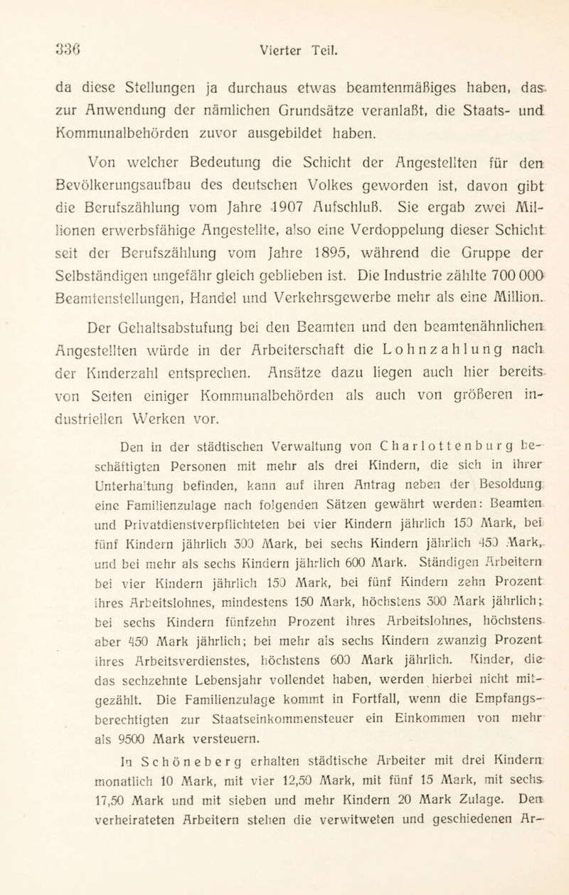 da diese Stellungen ja durchaus etwas beamtenmäßiges haben, das- zur Anwendung der nämlichen Grundsätze veranlaßt, die Staats- und Kommunalbehörden zuvor ausgebildet haben. Von welcher Bedeutung die Schicht der Angestellten für den Bevölkerungsaufbau des deutschen Volkes geworden ist, davon gibt die Berufszählung vom Jahre 1907 Aufschluß. Sie ergab zwei Mil¬ lionen erwerbsfähige Angestellte, also eine Verdoppelung dieser Schicht seit der Berufszählung vom Jahre 1895, während die Gruppe der Selbständigen ungefähr gleich geblieben ist. Die Industrie zählte 700 000 Beamtenstellungen, Handel und Verkehrsgewerbe mehr als eine Million. Der Gehaltsabstufung bei den Beamten und den beamtenähnlichen Angestellten würde in der Arbeiterschaft die Lohnzahlung nach der Kinderzahl entsprechen. Ansätze dazu liegen auch hier bereits von Seiten einiger Kommunalbehörden als auch von größeren in¬ dustriellen Werken vor. Den in der städtischen Verwaltung von Charlottenburg be¬ schäftigten Personen mit mehr als drei Kindern, die sich in ihrer Unterhaltung befinden, kann auf ihren Antrag neben der Besoldung eine Familienzulage nach folgenden Sätzen gewährt werden: Beamten und Privatdienstverpflichteten bei vier Kindern jährlich 153 Mark, bei fünf Kindern jährlich 303 Mark, bei sechs Kindern jährlich 353 Mark,, und bei mehr als sechs Kindern jährlich 600 Mark. Ständigen Arbeitern bei vier Kindern jährlich 153 Mark, bei fünf Kindern zehn Prozent ihres Arbeitslohnes, mindestens 150 Mark, höchstens 300 Mark jährlich;, bei sechs Kindern fünfzehn Prozent ihres Arbeitslohnes, höchstens aber 350 Mark jährlich; bei mehr als sechs Kindern zwanzig Prozent ihres Arbeitsverdienstes, höchstens 603 Mark jährlich. Kinder, die das sechzehnte Lebensjahr vollendet haben, werden hierbei nicht mit¬ gezählt. Die Familienzulage kommt in Fortfall, wenn die Empfangs¬ berechtigten zur Staatseinkommensteuer ein Einkommen von mehr als 9500 Mark versteuern. In Schöneberg erhalten städtische Arbeiter mit drei Kindern monatlich 10 Mark, mit vier 12,50 A\ark, mit fünf 15 Mark, mit sechs 17,50 Mark und mit sieben und mehr Kindern 20 A^ark Zulage. Den verheirateten Arbeitern stehen die verwitweten und geschiedenen Ar—