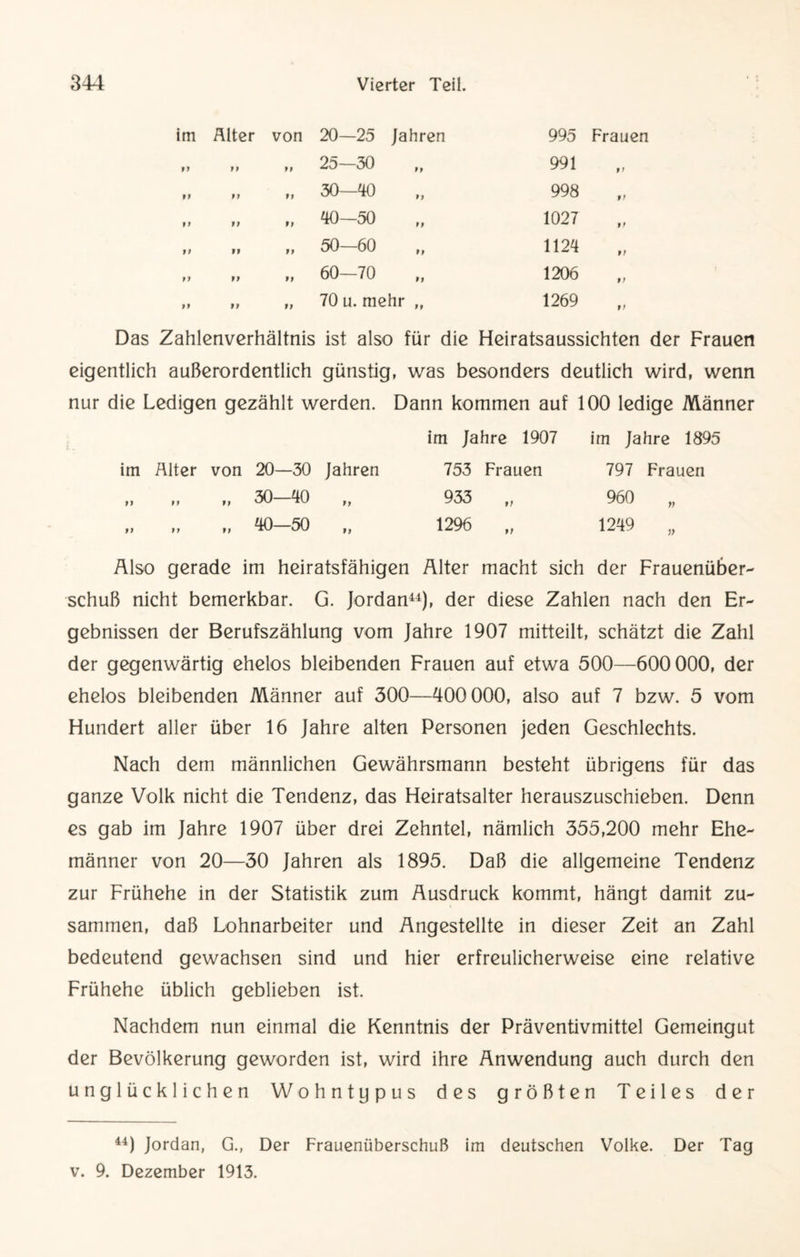 20—25 Jahren 995 Frauen 25—30 991 ff 30—40 998 ff 40—50 1027 ff 50—60 1124 ff 60—70 1206 9t 70 u. mehr „ 1269 9 t Das Zahlenverhältnis ist also für die Heiratsaussichten der Frauen eigentlich außerordentlich günstig, was besonders deutlich wird, wenn nur die Ledigen gezählt werden. Dann kommen auf 100 ledige Männer im Alter von 20—30 Jahren im Jahre 1907 753 Frauen im Jahre 1895 797 Frauen ff f t „ 30—40 ff 933 ,, 960 „ ff ff „ 40—50 ff 1296 „ 1249 „ Also gerade im heiratsfähigen Älter macht sich der Frauenüber¬ schuß nicht bemerkbar. G. Jordan44), der diese Zahlen nach den Er¬ gebnissen der Berufszählung vom Jahre 1907 mitteilt, schätzt die Zahl der gegenwärtig ehelos bleibenden Frauen auf etwa 500—600 000, der ehelos bleibenden Männer auf 300—400 000, also auf 7 bzw. 5 vom Hundert aller über 16 Jahre alten Personen jeden Geschlechts. Nach dem männlichen Gewährsmann besteht übrigens für das ganze Volk nicht die Tendenz, das Heiratsalter herauszuschieben. Denn es gab im Jahre 1907 über drei Zehntel, nämlich 355,200 mehr Ehe¬ männer von 20—30 Jahren als 1895. Daß die allgemeine Tendenz zur Frühehe in der Statistik zum Ausdruck kommt, hängt damit zu¬ sammen, daß Lohnarbeiter und Angestellte in dieser Zeit an Zahl bedeutend gewachsen sind und hier erfreulicherweise eine relative Frühehe üblich geblieben ist. Nachdem nun einmal die Kenntnis der Präventivmittel Gemeingut der Bevölkerung geworden ist, wird ihre Anwendung auch durch den unglücklichen Wohntypus des größten Teiles der 44) Jordan, G., Der Frauenüberschuß im deutschen Volke. Der Tag v. 9. Dezember 1913.