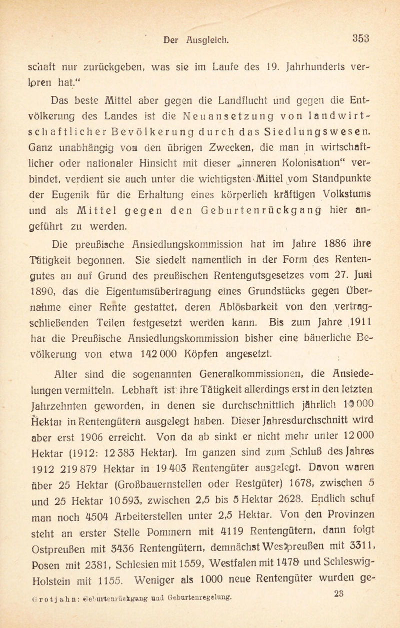 schaff nur zurückgeben, was sie im Laufe des 19. Jahrhunderts ver¬ loren hat.“ Das beste Mittel aber gegen die Landflucht und gegen die Ent¬ völkerung des Landes ist die Neuansetzung von landwirt¬ schaftlicher Bevölkerung durch das Siedlungswesen. Ganz unabhängig von den übrigen Zwecken, die man in wirtschaft¬ licher oder nationaler Hinsicht mit dieser »inneren Kolonisation“ ver¬ bindet, verdient sie auch unter die wichtigsten Mittel vom Standpunkte der Eugenik für die Erhaltung eines körperlich kräftigen Volkstums und als Mittel gegen den Geburtenrückgang hier an¬ geführt zu werden. Die preußische Änsiedlungskommission hat im Jahre 1886 ihre Tätigkeit begonnen. Sie siedelt namentlich in der Form des Renten¬ gutes an auf Grund des preußischen Rentengutsgesetzes vom 27. Juni 1890, das die Eigentumsübertragung eines Grundstücks gegen Über¬ nahme einer Rente gestattet, deren Ablösbarkeit von den vertrag¬ schließenden Teilen festgesetzt werden kann. Bis zum Jahre ,1911 har die Preußische Änsiedlungskommission bisher eine bäuerliche Be¬ völkerung von etwa 142 000 Köpfen angesetzt. Älter sind die sogenannten Generalkommissionen, die Ansiede¬ lungen vermitteln. Lebhaft ist' ihre Tätigkeit allerdings erst in den letzten Jahrzehnten geworden, in denen sie durchschnittlich jährlich 13 000 Hektar in Rentengütern ausgelegt haben. Dieser Jahresdurchschnitt wird aber erst 1906 erreicht. Von da ab sinkt er nicht mehr unter 12 000 Hektar (1912: 12 383 Hektar). Im ganzen sind zum ,Schluß des Jahres 1912 219 879 Hektar in 19 403 Rentengüter ausgdegt. Davon waren über 25 Hektar (Großbauernsteilen oder Restgüter) 1678, zwischen 5 und 25 Hektar 10593, zwischen 2,5 bis 5 Hektar 2628. Endlich schuf man noch 4504 Arbeiterstellen unter 2,5 Hektar. Von den Provinzen steht an erster Stelle Pommern mit 4119 Rentengütern, dann folgt Ostpreußen mit 3436 Rentengütern, demnächst Wes Preußen mit 3311, Posen mit 2381, Schlesien mit 1559, Westfalen mit 1478 und Schleswig- Holstein mit 1155. Weniger als 1000 neue Rentengüter wurden ge- OO G r o t j a h n: Gelurtenrüekgaug uad Geburtenregelung.