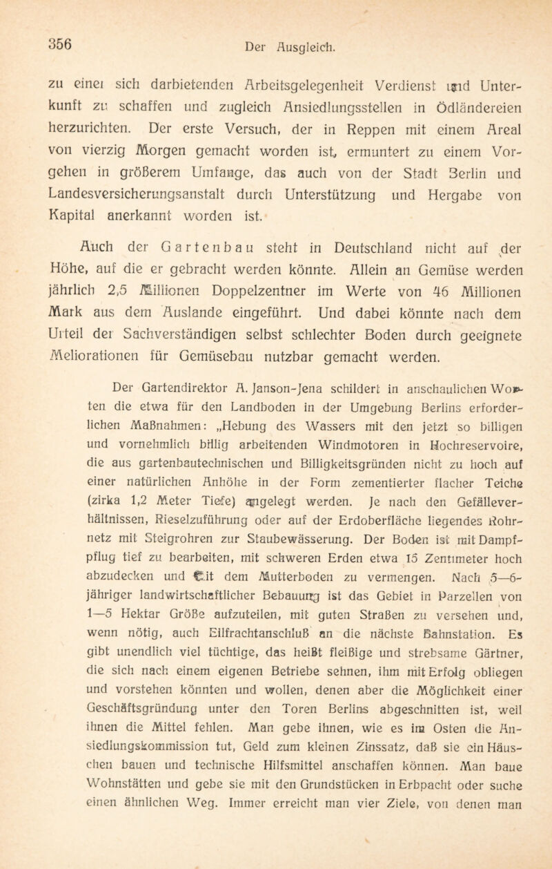 zu einei sich darbietenden Arbeitsgelegenheit Verdienst i$id Unter¬ kunft zu schaffen und zugleich Ansiedlungsstellen in Ödländereien herzurichten. Der erste Versuch, der in Reppen mit einem Areal von vierzig Morgen gemacht worden ist ermuntert zu einem Vor¬ gehen in größerem Umfange, das auch von der Stadt Berlin und Landesversicherungsanstalt durch Unterstützung und Hergabe von Kapital anerkannt worden ist. Auch der Gartenbau steht in Deutschland nicht auf der Höhe, auf die er gebracht werden könnte. Allein an Gemüse werden jährlich 2,5 Millionen Doppelzentner im Werte von 46 Millionen Mark aus dem Auslande eingeführt. Und dabei könnte nach dem Urteil der Sachverständigen selbst schlechter Boden durch geeignete Meliorationen für Gemüsebau nutzbar gemacht werden. Der Gartendirektor Ä. Janson-jena schildert in anschaulichen Wo**- ten die etwa für den Landboden in der Umgebung Berlins erforder¬ lichen Maßnahmen: „Hebung des Wassers mit den jetzt so billigen und vornehmlich billig arbeitenden Windmotoren in Hochreservoire, die aus gartenbautechnischen und Billigkeitsgründen nicht zu hoch auf einer natürlichen Anhöhe in der Form zementierter flacher Teiche (zirka 1,2 Meter Tiefe) angelegt werden. Je nach den Gefällever¬ hältnissen, Rieselzuführung oder auf der Erdoberfläche liegendes Rohr¬ netz mit Steigrohren zur Staubewässerung. Der Boden ist mit Dampf¬ pflug tief zu bearbeiten, mit schweren Erden etwa 15 Zentimeter hoch abzudecken und C.it dem Mutterboden zu vermengen. Nach 5—6- jähriger landwirtschaftlicher Bebauung ist das Gebiet in Parzellen von i 1—5 Hektar Größe aufzuteilen, mit guten Straßen zu versehen und, wenn nötig, auch Eilfrachtanschluß an die nächste Bahnstation. Es gibt unendlich viel tüchtige, das heißt fleißige und strebsame Gärtner, die sich nach einem eigenen Betriebe sehnen, ihm mit Erfolg obliegen und vorstehen könnten und wollen, denen aber die Möglichkeit einer Geschäftsgründung unter den Toren Berlins abgeschnitten ist, weil ihnen die Mittel fehlen. Man gebe ihnen, wie es im Osten die Än- siedlungskommission tut, Geld zum kleinen Zinssatz, daß sie ein Häus¬ chen bauen und technische Hilfsmittel anschaffen können. Man baue Wohnstätten und gebe sie mit den Grundstücken in Erbpacht oder suche einen ähnlichen Weg. Immer erreicht man vier Ziele, von denen man