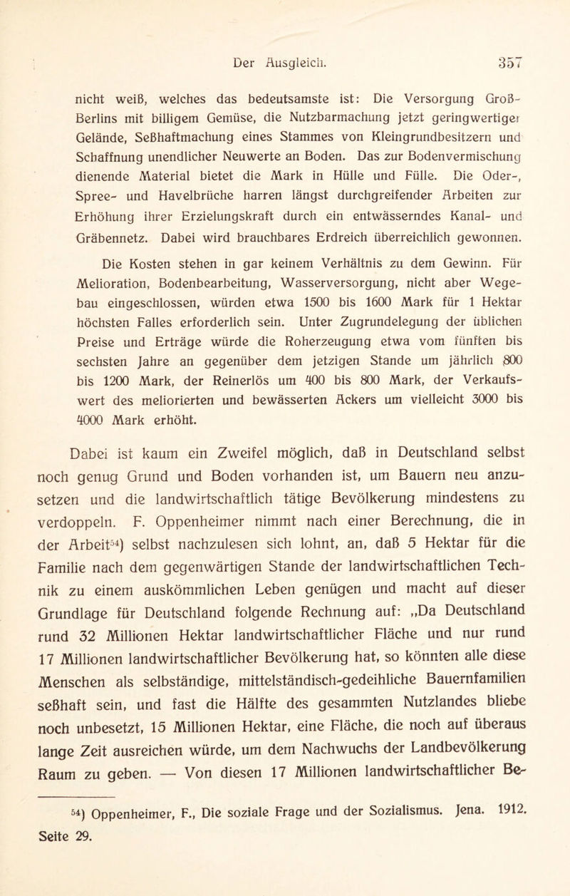 nicht weiß, welches das bedeutsamste ist: Die Versorgung Groß- Berlins mit billigem Gemüse, die Nutzbarmachung jetzt geringwertiger Gelände, Seßhaftmachung eines Stammes von Kleingrundbesitzern und Scbaffnung unendlicher Neuwerte an Boden. Das zur Bodenvermischung dienende Material bietet die Mark in Hülle und Fülle. Die Oder-, Spree- und Havelbrüche harren längst durchgreifender Arbeiten zur Erhöhung ihrer Erzielungskraft durch ein entwässerndes Kanal- und Gräbennetz. Dabei wird brauchbares Erdreich überreichlich gewonnen. Die Kosten stehen in gar keinem Verhältnis zu dem Gewinn. Für Melioration, Bodenbearbeitung, Wasserversorgung, nicht aber Wege¬ bau eingeschlossen, würden etwa 1500 bis 1600 Mark für 1 Hektar höchsten Falles erforderlich sein. Unter Zugrundelegung der üblichen Preise und Erträge würde die Roherzeugung etwa vom fünften bis sechsten Jahre an gegenüber dem jetzigen Stande um jährlich 300 bis 1200 Mark, der Reinerlös um 400 bis 800 Mark, der Verkaufs¬ wert des meliorierten und bewässerten Ackers um vielleicht 3000 bis 4000 Mark erhöht. Dabei ist kaum ein Zweifel möglich, daß in Deutschland selbst noch genug Grund und Boden vorhanden ist, um Bauern neu anzu¬ setzen und die landwirtschaftlich tätige Bevölkerung mindestens zu verdoppeln. F. Oppenheimer nimmt nach einer Berechnung, die in der Arbeit54) selbst nachzulesen sich lohnt, an, daß 5 Hektar für die Familie nach dem gegenwärtigen Stande der landwirtschaftlichen Tech¬ nik zu einem auskömmlichen Leben genügen und macht auf dieser Grundlage für Deutschland folgende Rechnung auf: „Da Deutschland rund 32 Millionen Hektar landwirtschaftlicher Fläche und nur rund 17 Millionen landwirtschaftlicher Bevölkerung hat, so könnten alle diese Menschen als selbständige, mittelständisch-gedeihliche Bauernfamilien seßhaft sein, und fast die Hälfte des gesammten Nutzlandes bliebe noch unbesetzt, 15 Millionen Hektar, eine Fläche, die noch auf überaus lange Zeit ausreichen würde, um dem Nachwuchs der Landbevölkerung Raum zu geben. — Von diesen 17 Millionen landwirtschaftlicher Be- 54) Oppenheimer, F., Die soziale Frage und der Sozialismus. Jena. 1912. Seite 29.