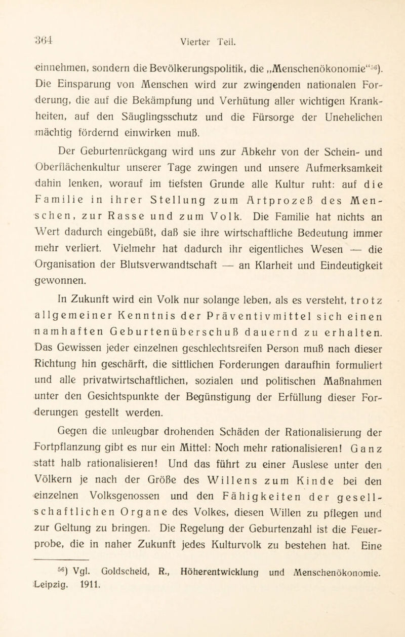 einnehmen, sondern die Bevölkerungspolitik, die „Menschenökonomie“56). Die Einsparung von Menschen wird zur zwingenden nationalen For¬ derung, die auf die Bekämpfung und Verhütung aller wichtigen Krank¬ heiten, auf den Säuglingsschutz und die Fürsorge der Unehelichen mächtig fördernd einwirken muß. Der Geburtenrückgang wird uns zur Abkehr von der Schein- und Oberflächenkultur unserer Tage zwingen und unsere Aufmerksamkeit dahin lenken, worauf im tiefsten Grunde alle Kultur ruht: auf die Familie in ihrer Stellung zum Artprozeß des Men¬ schen, zur Rasse und zum Volk. Die Familie hat nichts an Wert dadurch eingebüßt, daß sie ihre wirtschaftliche Bedeutung immer mehr verliert. Vielmehr hat dadurch ihr eigentliches Wesen — die Organisation der Blutsverwandtschaft — an Klarheit und Eindeutigkeit gewonnen. In Zukunft wird ein Volk nur solange leben, als es versteht, trotz allgemeiner Kenntnis der P r ä v e n t i v m i tt e 1 sich einen namhaften Geburtenüberschuß dauernd zu erhalten. Das Gewissen jeder einzelnen geschlechtsreifen Person muß nach dieser Richtung hin geschärft, die sittlichen Forderungen daraufhin formuliert und alle privatwirtschaftlichen, sozialen und politischen Maßnahmen unter den Gesichtspunkte der Begünstigung der Erfüllung dieser For¬ derungen gestellt werden. Gegen die unleugbar drohenden Schäden der Rationalisierung der Fortpflanzung gibt es nur ein Mittel: Noch mehr rationalisieren! Ganz statt halb rationalisieren! Und das führt zu einer Auslese unter den Völkern je nach der Größe des Willens zum Kinde bei den einzelnen Volksgenossen und den Fähigkeiten der gesell¬ schaftlichen Organe des Volkes, diesen Willen zu pflegen und zur Geltung zu bringen. Die Regelung der Geburtenzahl ist die Feuer¬ probe, die in naher Zukunft jedes Kulturvolk zu bestehen hat. Eine °6) Vgl. Goldscheid, R., Höherentwicklung und Menschenökonomie. Leipzig. 1911.