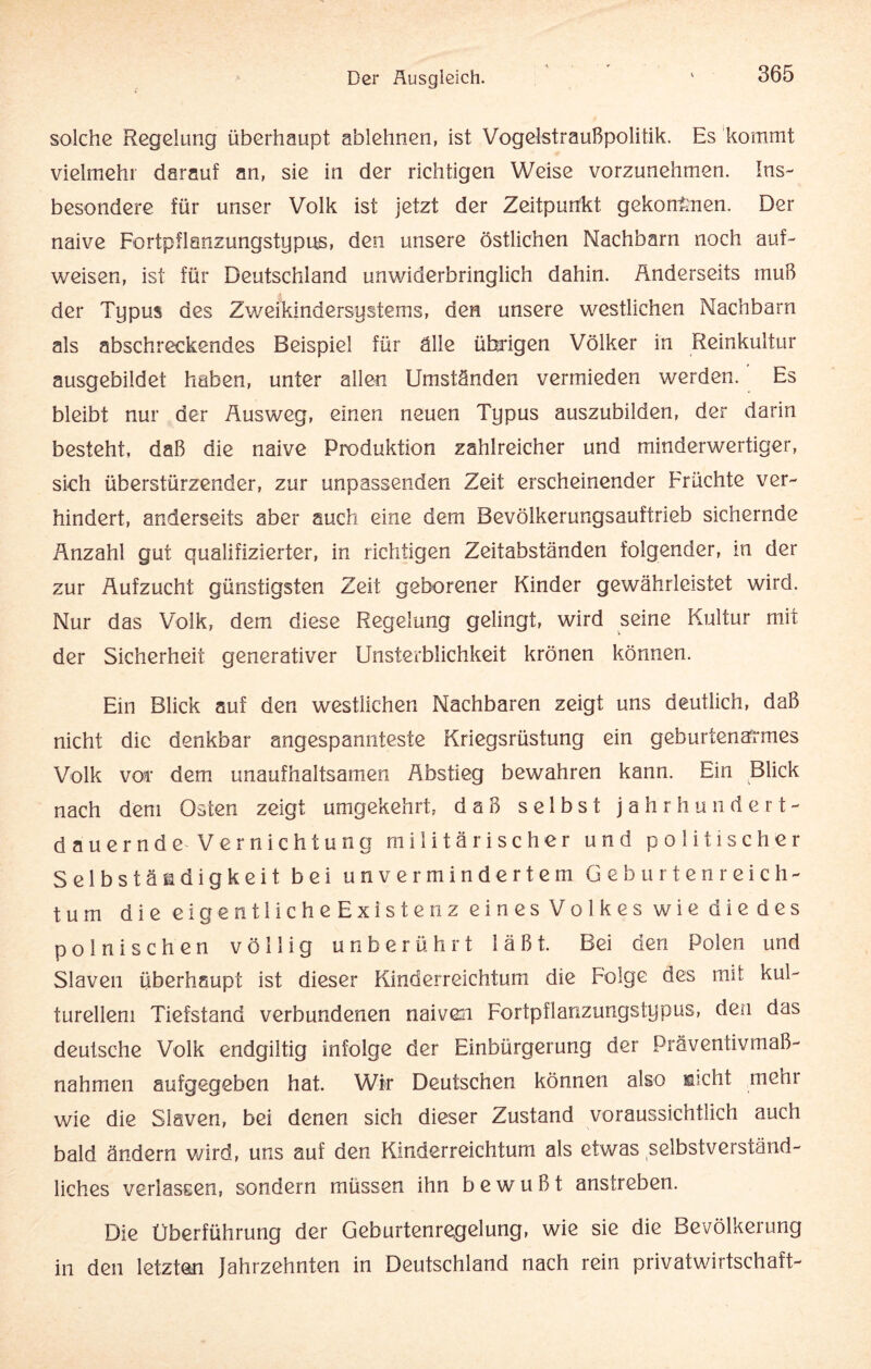 solche Regelung überhaupt ablehnen, ist Vogelstraußpolitik. Es kommt vielmehr darauf an, sie in der richtigen Weise vorzunehmen. Ins¬ besondere für unser Volk ist jetzt der Zeitpunkt gekommen. Der naive Fortpflanzungstypus, den unsere östlichen Nachbarn noch auf¬ weisen, ist für Deutschland unwiderbringlich dahin. Anderseits muß der Typus des Zweikindersystems, den unsere westlichen Nachbarn als abschreckendes Beispiel für älle übrigen Völker in Reinkultur ausgebildet haben, unter allen Umständen vermieden werden. Es bleibt nur der Ausweg, einen neuen Typus auszubilden, der darin besteht, daß die naive Produktion zahlreicher und minderwertiger, sich überstürzender, zur unpassenden Zeit erscheinender Früchte ver¬ hindert, anderseits aber auch eine dem Bevölkerungsauftrieb sichernde Anzahl gut qualifizierter, in richtigen Zeitabständen folgender, in der zur Aufzucht günstigsten Zeit geborener Kinder gewährleistet wird. Nur das Volk, dem diese Regelung gelingt, wird seine Kultur mit der Sicherheit generativer Unsterblichkeit krönen können. Ein Blick auf den westlichen Nachbaren zeigt uns deutlich, daß nicht die denkbar angespannteste Kriegsrüstung ein geburtenarmes Volk voi* dem unaufhaltsamen Abstieg bewahren kann. Ein Blick nach dem Osten zeigt umgekehrt, daß selbst jahrhundert¬ dauernde-Vernichtung militärischer und politischer Selbständigkeit bei unvermindertem Geburtenreich¬ tum die eigentliche Existenz eines Volkes wie die des polnischen völlig unberührt läßt. Bei den Polen und Slaven überhaupt ist dieser Kinderreichtum die Folge des mit kul¬ turellem Tiefstand verbundenen naiven Fortpflanzungstypus, den das deutsche Volk endgiltig infolge der Einbürgerung der Präventivmaß¬ nahmen aufgegeben hat. Wir Deutschen können also sicht mehr wie die Slaven, bei denen sich dieser Zustand voraussichtlich auch bald ändern wird, uns auf den Kinderreichtum als etwas selbstverständ¬ liches verlassen, sondern müssen ihn bewußt anstreben. Die Überführung der Geburtenregelung, wie sie die Bevölkerung in den letzten Jahrzehnten in Deutschland nach rein Privatwirtschaft-