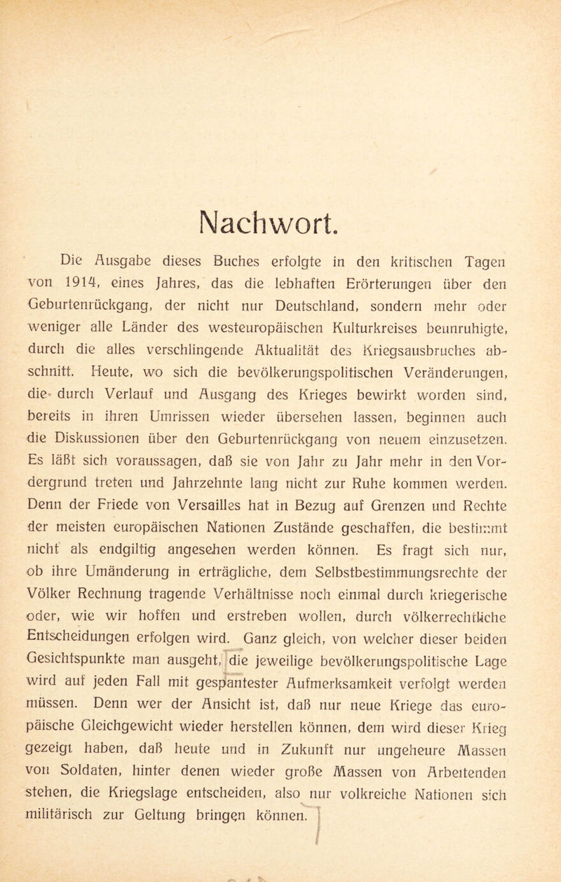 Nachwort. Die Äusgabe dieses Buches erfolgte in den kritischen Tagen von 1914, eines Jahres, das die lebhaften Erörterungen über den Geburtenrückgang, der nicht nur Deutschland, sondern mehr oder weniger alle Länder des westeuropäischen Kulturkreises beunruhigte, durch die alles verschlingende Aktualität des Kriegsausbruches ab- schnitt. Heute, wo sich die bevölkerungspolitischen Veränderungen, die durch Verlauf und Ausgang des Krieges bewirkt worden sind, bereits in ihren Umrissen wieder übersehen lassen, beginnen auch die Diskussionen über den Geburtenrückgang von neuem einzusetzen. Es läßt sich Voraussagen, daß sie von Jahr zu Jahr mehr in den Vor¬ dergrund treten und Jahrzehnte lang nicht zur Ruhe kommen werden. Denn der Friede von Versailles hat in Bezug auf Grenzen und Rechte der meisten europäischen Nationen Zustände geschaffen, die bestimmt nicht als endgiltig angesehen werden können. Es fragt sich nur, ob ihre Umänderung in erträgliche, dem Selbstbestimmungsrechte der Völker Rechnung tragende Verhältnisse noch einmal durch kriegerische oder, wie wir hoffen und erstreben wollen, durch völkerrechtliche Entscheidungen erfolgen wird. Ganz gleich, von welcher dieser beiden Gesichtspunkte man ausgeht, die jeweilige bevölkerungspolitische Lage wird auf jeden Fall mit gespantester Aufmerksamkeit verfolgt werden müssen. Denn wer der Ansicht ist, daß nur neue Kriege das euro¬ päische Gleichgewicht wieder hersteilen können, dem wird dieser Krieg gezeigt haben, daß heute und in Zukunft nur ungeheure Massen von Soldaten, hinter denen wieder große Massen von Arbeitenden stehen, die Kriegslage entscheiden, also nur volkreiche Nationen sich -. , militärisch zur Geltung bringen können.