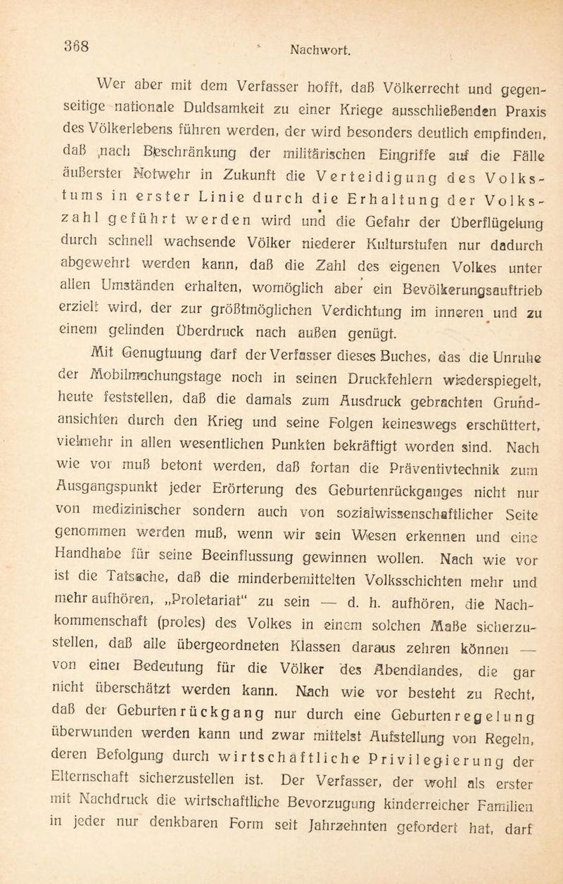 \Y gi aber mit dGm Verfasser hofft, daß Völkerrecht und gegen¬ seitige nationale Duldsamkeit zu einer Kriege abschließenden Praxis des Völkerlebens führen werden, der wird besonders deutlich empfinden, daß .nach Beschränkung der militärischen Eingriffe auf die Fälle äußerster Notwehr in Zukunft die Verteidigung des Volks¬ tums in erster Linie durch die Erhaltung der Volks¬ zahl geführt werden wird und die Gefahr der Überflügelung durch schnell wachsende Völker niederer Kulturstufen nur dadurch abgewehrt werden kann, daß die Zahl des eigenen Volkes unter alLu umständen erhalten, womöglich aber ein Bevölkerungsauftrieb erzieh wird, der zur größtmöglichen Verdichtung im inneren und zu einem gelinden Überdruck nach außen genügt. Mit Genugtuung darf der Verfasser dieses Buches, das die Unruhe ocr Mobiirrmchungstage noch in seinen Druckfehlern wiederspiegelt, heute feststellen, daß die damals zum Ausdruck gebrachten Gruhd- ansichten durch den Krieg und seine Folgen keineswegs erschüttert, vielmehr in allen wesentlichen Punkten bekräftigt worden sind. Nach wie vor muß betont werden, daß fortan die Präventivtechnik zum Ausgangspunkt jeder Erörterung des Geburtenrückganges nicht nur von medizinischer sondern auch von sozialwissenschaftlicher Seite genommen werden muß, wenn wir sein Wiesen erkennen und eine Handhabe für seine Beeinflussung gewinnen wollen. Nach wie vor ist die Tatsache, daß die minderbemittelten Volksschichten mehr und mehi aufhöien, „Proletariat zu sein — d. h. aufhören, die Nach¬ kommenschaft (proles) des Volkes in einem solchen Maße sicherzu¬ stellen, daß aile übergeordneten Klassen daraus zehren können _ von einei Bedeutung für die Völker des Abendlandes, die gar mehl überschätzt werden kann. Nach wie vor besteht zu Recht, dal) dei Gebunenrückgang nur durch eine Geburten r e g e 1 u n g überwunden werden kann und zwar mittelst Aufstellung von Regeln, deren Befolgung durch wirtschaftliche Privilegierung der Elternschaft sicherzustellen ist. Der Verfasser, der wohl als erster mit Nachdruck die wirtschaftliche Bevorzugung kinderreicher Familien in jeder nur denkbaren Form seit Jahrzehnten gefordert hat, darf