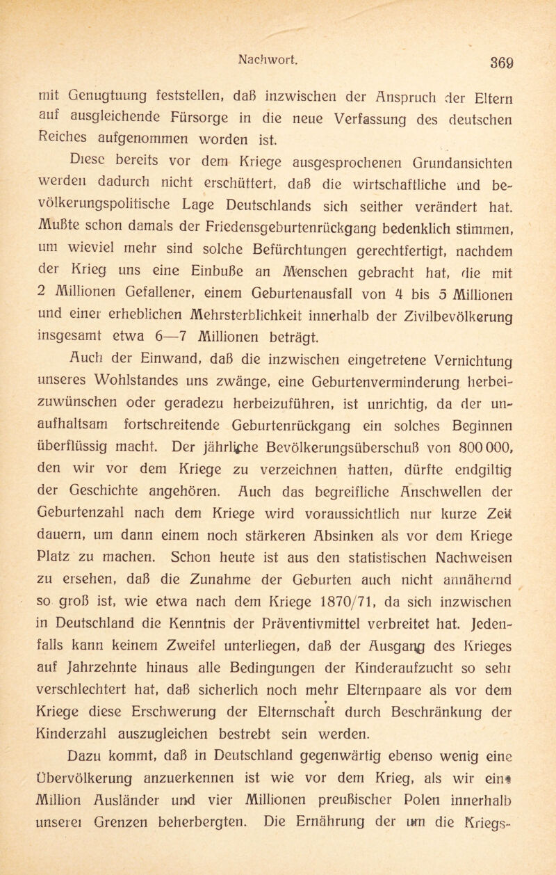 mit Genugtuung feststellen, daß inzwischen der Anspruch der Eltern am ausgleichende Fürsorge in die neue Verfassung des deutschen Reiches aufgenommen worden ist. Diese bereits vor dem Kriege ausgesprochenen Grundansichten werden dadurch nicht erschüttert, daß die wirtschaftliche und be¬ völkerungspolitische Lage Deutschlands sich seither verändert hat. Mußte schon damals der Friedensgeburtenrückgang bedenklich stimmen, um wieviel mehr sind solche Befürchtungen gerechtfertigt, nachdem der Krieg uns eine Einbuße an Menschen gebracht hat, die mit 2 Millionen Gefallener, einem Geburtenausfall von 4 bis 5 Millionen und einer erheblichen Mehrsterblichkeit innerhalb der Zivilbevölkerung insgesamt etwa 6—7 Millionen beträgt. Auch der Einwand, daß die inzwischen eingetretene Vernichtung unseres Wohlstandes uns zwänge, eine Geburtenverminderung herbei¬ zuwünschen oder geradezu herbeizuführen, ist unrichtig, da der un¬ aufhaltsam fortschreitende Geburtenrückgang ein solches Beginnen überflüssig macht. Der jährliche Bevölkerungsüberschuß von 800 000, den wir vor dem Kriege zu verzeichnen hatten, dürfte endgiltig der Geschichte angehören. Auch das begreifliche Anschwellen der Geburtenzahl nach dem Kriege wird voraussichtlich nur kurze Zeit dauern, um dann einem noch stärkeren Absinken als vor dem Kriege Platz zu machen. Schon heute ist aus den statistischen Nachweisen zu ersehen, daß die Zunahme der Geburten auch nicht annähernd so groß ist, wie etwa nach dem Kriege 1870/71, da sich inzwischen in Deutschland die Kenntnis der Präventivmittel verbreitet hat. Jeden¬ falls kann keinem Zweifel unterliegen, daß der Ausgang des Krieges auf Jahrzehnte hinaus alle Bedingungen der Kinderaufzucht so sehr verschlechtert hat, daß sicherlich noch mehr Elternpaare als vor dem Kriege diese Erschwerung der Elternschaft durch Beschränkung der Kinderzahl auszugleichen bestrebt sein werden. Dazu kommt, daß in Deutschland gegenwärtig ebenso wenig eine Übervölkerung anzuerkennen ist wie vor dem Krieg, als wir eim Million Ausländer und vier Millionen preußischer Polen innerhalb unserei Grenzen beherbergten. Die Ernährung der um die Kriegs-