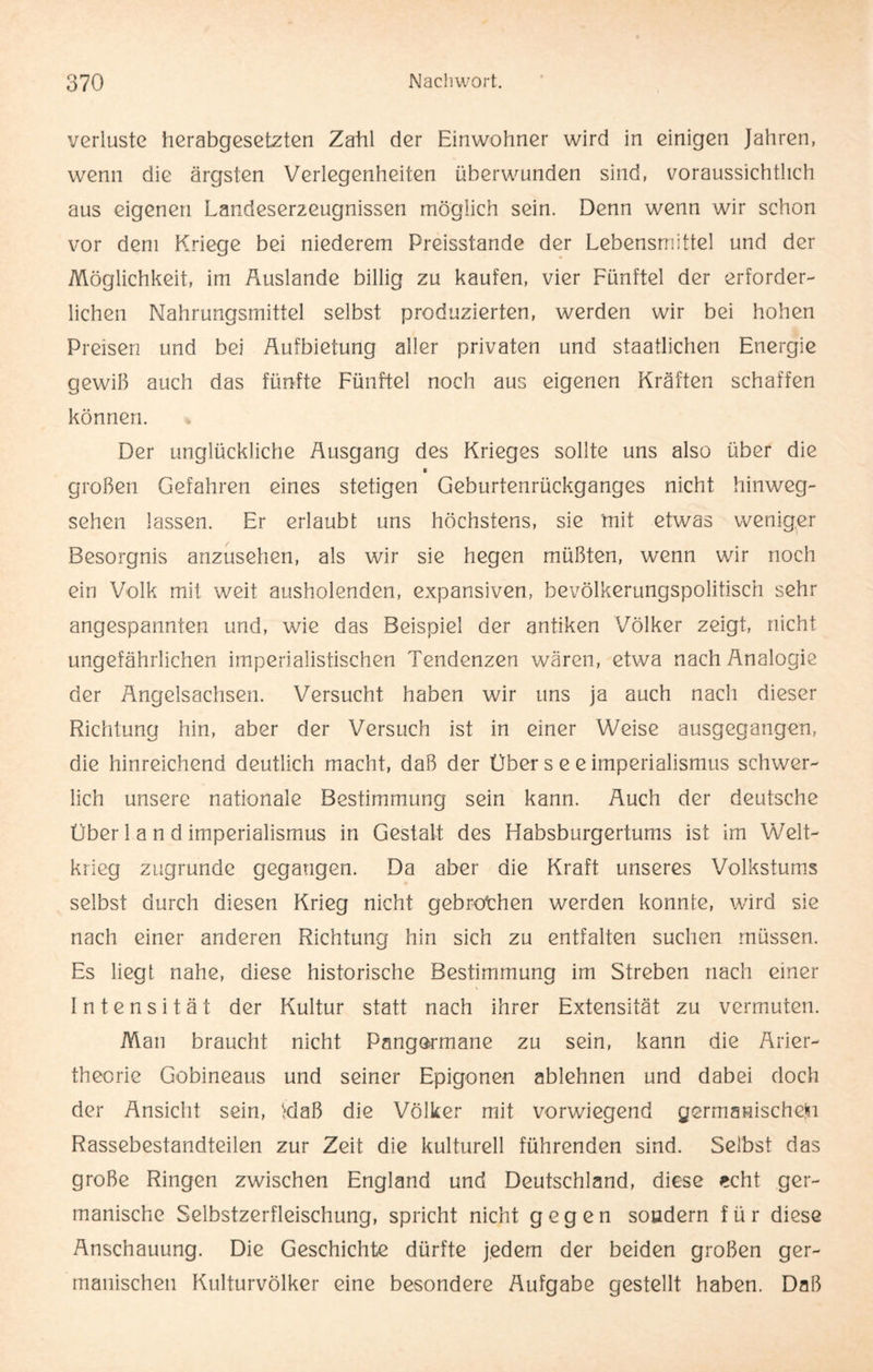 Verluste herabgesetzten Zahl der Einwohner wird in einigen Jahren, wenn die ärgsten Verlegenheiten überwunden sind, voraussichtlich aus eigenen Landeserzeugnissen möglich sein. Denn wenn wir schon vor dem Kriege bei niederem Preisstande der Lebensmittel und der Möglichkeit, im Auslande billig zu kaufen, vier Fünftel der erforder¬ lichen Nahrungsmittel selbst produzierten, werden wir bei hohen Preisen und bei Aufbietung aller privaten und staatlichen Energie gewiß auch das fünfte Fünftel noch aus eigenen Kräften schaffen können. Der unglückliche Ausgang des Krieges sollte uns also über die * großen Gefahren eines stetigen Geburtenrückganges nicht hinweg¬ sehen lassen. Er erlaubt uns höchstens, sie mit etwas weniger Besorgnis anzusehen, als wir sie hegen müßten, wenn wir noch ein Volk mit weit ausholenden, expansiven, bevölkerungspolitisch sehr angespannten und, wie das Beispiel der antiken Völker zeigt, nicht ungefährlichen imperialistischen Tendenzen wären, etwa nach Analogie der Angelsachsen. Versucht haben wir uns ja auch nach dieser Richtung hin, aber der Versuch ist in einer Weise ausgegangen, die hinreichend deutlich macht, daß der Über s e e imperialismus schwer¬ lich unsere nationale Bestimmung sein kann. Auch der deutsche Über 1 a n d imperialismus in Gestalt des Habsburgertums ist im Welt¬ krieg zugrunde gegangen. Da aber die Kraft unseres Volkstums selbst durch diesen Krieg nicht gebrochen werden konnte, wird sie nach einer anderen Richtung hin sich zu entfalten suchen müssen. Es liegt nahe, diese historische Bestimmung im Streben nach einer Intensität der Kultur statt nach ihrer Extensität zu vermuten. Man braucht nicht Pangarmane zu sein, kann die Arier¬ theorie Gobineaus und seiner Epigonen ablehnen und dabei doch der Ansicht sein, tdaß die Völker mit vorwiegend germanischetn Rassebestandteilen zur Zeit die kulturell führenden sind. Selbst das große Ringen zwischen England und Deutschland, diese echt ger¬ manische Selbstzerfleischung, spricht nicht gegen sondern für diese Anschauung. Die Geschichte dürfte jedem der beiden großen ger¬ manischen Kulturvölker eine besondere Aufgabe gestellt haben. Daß