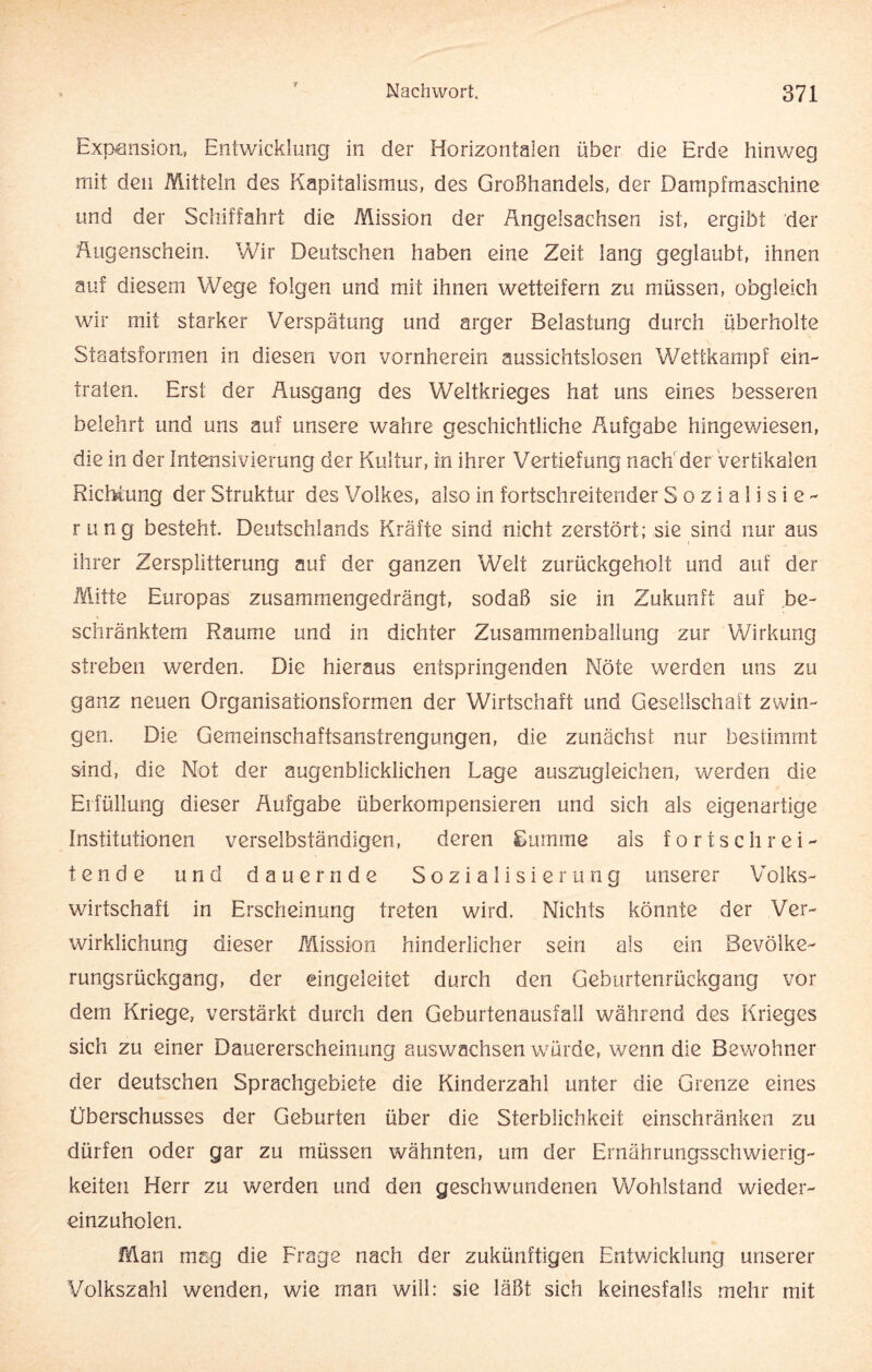 r Expansion, Entwicklung in der Horizontalen über die Erde hinweg mit den Mitteln des Kapitalismus, des Großhandels, der Dampfmaschine und der Schiffahrt die Mission der Angelsachsen ist, ergibt der Augenschein. Wir Deutschen haben eine Zeit lang geglaubt, ihnen auf diesem Wege folgen und mit ihnen wetteifern zu müssen, obgleich wir mit starker Verspätung und arger Belastung durch überholte Staatsformen in diesen von vornherein aussichtslosen Wettkampf ein- traten. Erst der Ausgang des Weltkrieges hat uns eines besseren belehrt und uns auf unsere wahre geschichtliche Aufgabe hingewiesen, die in der Intensivierung der Kultur, in ihrer Vertiefung nach' der vertikalen Richtung der Struktur des Volkes, also in fortschreitender Sozialisie¬ rung besteht. Deutschlands Kräfte sind nicht zerstört; sie sind nur aus ihrer Zersplitterung auf der ganzen Welt zurückgeholt und auf der Mitte Europas zusammengedrängt, sodaß sie in Zukunft auf be¬ schränktem Raume und in dichter Zusammenballung zur Wirkung streben werden. Die hieraus entspringenden Nöte werden uns zu ganz neuen Organisationsformen der Wirtschaft und Gesellschaft zwin¬ gen. Die Gemeinschaftsanstrengungen, die zunächst nur bestimmt sind, die Not der augenblicklichen Lage auszugleichen, werden die Erfüllung dieser Aufgabe überkompensieren und sich als eigenartige Institutionen verselbständigen, deren Summe als fortschrei¬ tende und dauernde Sozialisierung unserer Volks¬ wirtschaft in Erscheinung treten wird. Nichts könnte der Ver¬ wirklichung dieser Mission hinderlicher sein als ein Bevölke¬ rungsrückgang, der eingeleitet durch den Geburtenrückgang vor dem Kriege, verstärkt durch den Geburtenausfall während des Krieges sich zu einer Dauererscheinung auswachsen würde, wenn die Bewohner der deutschen Sprachgebiete die Kinderzahl unter die Grenze eines Überschusses der Geburten über die Sterblichkeit einschränken zu dürfen oder gar zu müssen wähnten, um der Ernährungsschwierig¬ keiten Herr zu werden und den geschwundenen Wohlstand wieder¬ einzuholen. Man mag die Frage nach der zukünftigen Entwicklung unserer Volkszahl wenden, wie man will: sie läßt sich keinesfalls mehr mit