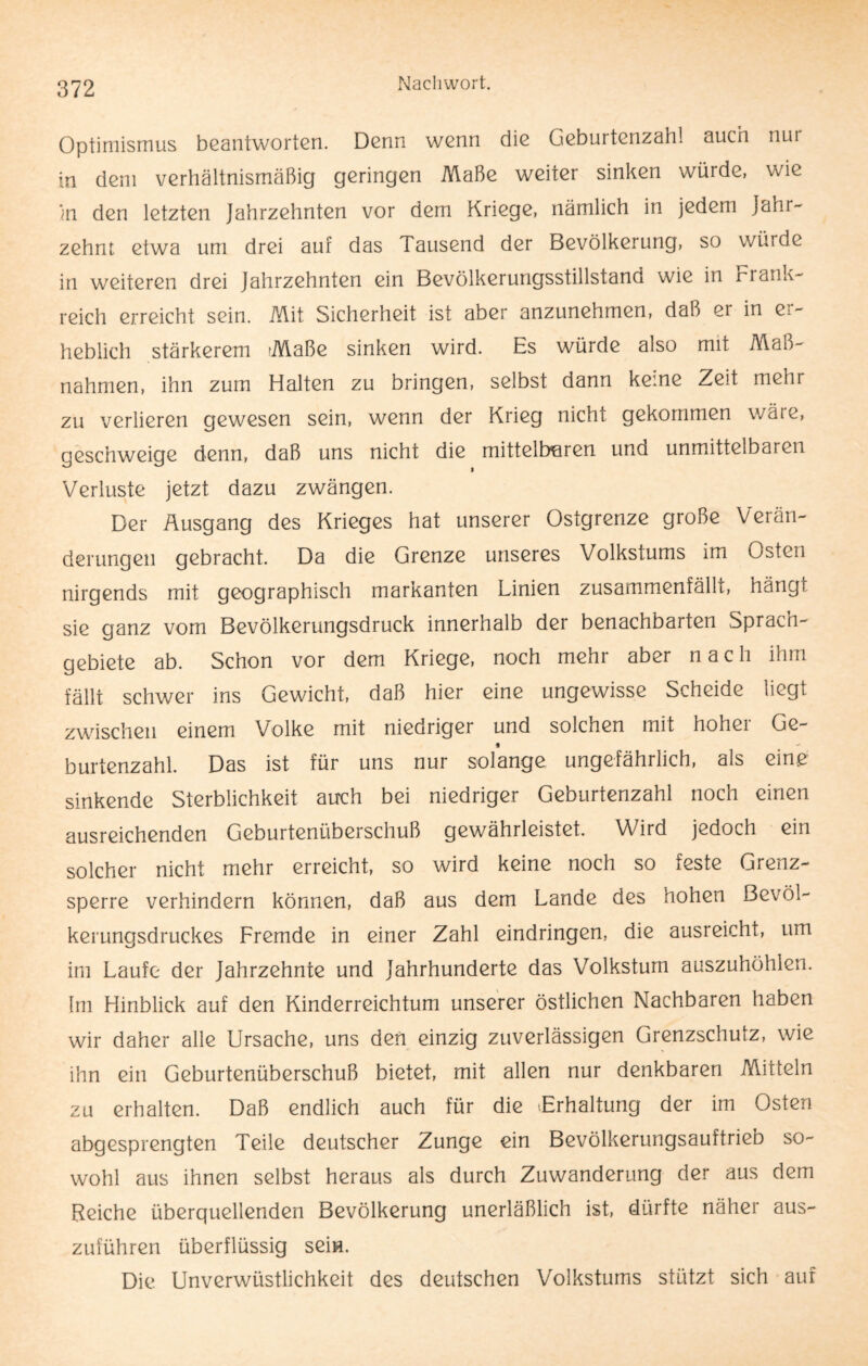 Optimismus beantworten. Denn wenn die Geburtenzahl auch nur in dem verhältnismäßig geringen Maße weiter sinken würde, wie in den letzten Jahrzehnten vor dem Kriege, nämlich in jedem Jahr¬ zehnt etwa um drei auf das Tausend der Bevölkerung, so würde in weiteren drei Jahrzehnten ein Bevölkerungsstillstand wie in Frank¬ reich erreicht sein. Mit Sicherheit ist aber anzunehmen, daß er in er¬ heblich stärkerem Maße sinken wird. Es würde also mit Maß¬ nahmen, ihn zum Halten zu bringen, selbst dann keine Zeit mehr zu verlieren gewesen sein, wenn der Krieg nicht gekommen wäre, geschweige denn, daß uns nicht die mittelbaren und unmittelbaren Verluste jetzt dazu zwängen. Der Ausgang des Krieges hat unserer Ostgrenze große Verän¬ derungen gebracht. Da die Grenze unseres Volkstums im Osten nirgends mit geographisch markanten Linien zusammenfällt, hängl sie ganz vom Bevölkerungsdruck innerhalb der benachbarten Sprach¬ gebiete ab. Schon vor dem Kriege, noch mehr aber nach ihm fällt schwer ins Gewicht, daß hier eine ungewisse Scheide liegt zwischen einem Volke mit niedriger und solchen mit hoher Ge- * burtenzahl. Das ist für uns nur solange ungefährlich, als eine sinkende Sterblichkeit auch bei niedriger Geburtenzahl noch einen ausreichenden Geburtenüberschuß gewährleistet. Wird jedoch ein solcher nicht mehr erreicht, so wird keine noch so feste Grenz¬ sperre verhindern können, daß aus dem Lande des hohen ßevöl- kerungsdruckes Fremde in einer Zahl eindringen, die ausreicht, um im Laufe der Jahrzehnte und Jahrhunderte das Volkstum auszuhöhlen. Im Hinblick auf den Kinderreichtum unserer östlichen Nachbaren haben wir daher alle Ursache, uns den einzig zuverlässigen Grenzschutz, wie ihn ein Geburtenüberschuß bietet, mit allen nur denkbaren Mitteln zu erhalten. Daß endlich auch für die -Erhaltung der im Osten abgesprengten Teile deutscher Zunge ein Bevölkerungsauftrieb so¬ wohl aus ihnen selbst heraus als durch Zuwanderung der aus dem Reiche überquellenden Bevölkerung unerläßlich ist, dürfte näher aus¬ zuführen überflüssig sein. Die Unverwüstlichkeit des deutschen Volkstums stützt sich auf