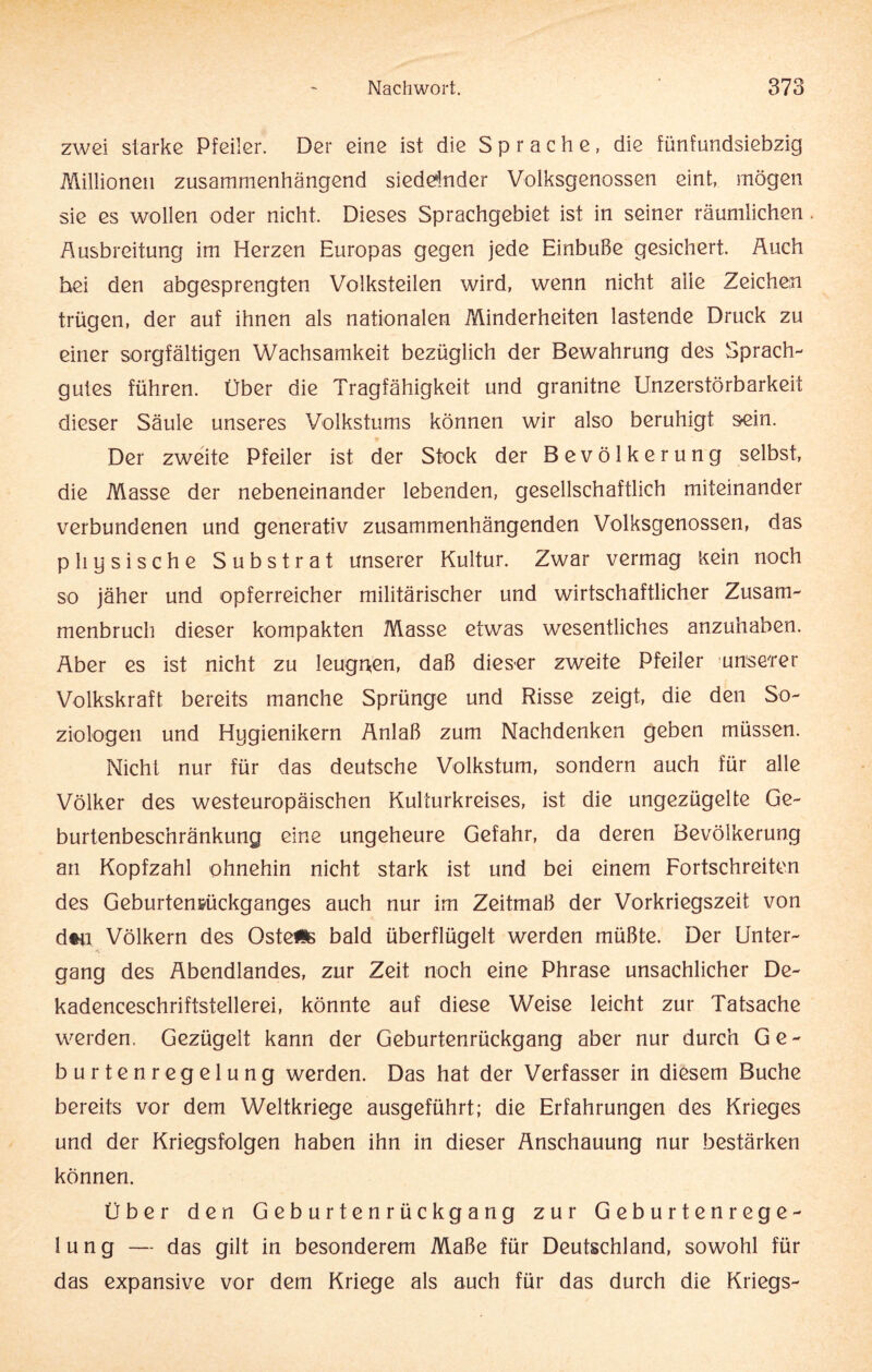 zwei starke Pfeiler. Der eine ist die Sprache, die fünfundsiebzig Millionen zusammenhängend siedelnder Volksgenossen eint, mögen sie es wollen oder nicht. Dieses Sprachgebiet ist in seiner räumlichen. Ausbreitung im Herzen Europas gegen jede Einbuße gesichert. Auch hei den abgesprengten Volksteilen wird, wenn nicht alle Zeichen trügen, der auf ihnen als nationalen Minderheiten lastende Druck zu einer sorgfältigen Wachsamkeit bezüglich der Bewahrung des Sprach- gutes führen. Über die Tragfähigkeit und granitne Unzerstörbarkeit dieser Säule unseres Volkstums können wir also beruhigt sein. Der zweite Pfeiler ist der Stock der Bevölkerung selbst, die Masse der nebeneinander lebenden, gesellschaftlich miteinander verbundenen und generativ zusammenhängenden Volksgenossen, das physische Substrat unserer Kultur. Zwar vermag Kein noch so jäher und opferreicher militärischer und wirtschaftlicher Zusam¬ menbruch dieser kompakten Masse etwas wesentliches anzuhaben. Aber es ist nicht zu leugnen, daß dieser zweite Pfeiler unserer Volkskraft bereits manche Sprünge und Risse zeigt, die den So¬ ziologen und Hygienikern Anlaß zum Nachdenken geben müssen. Nicht nur für das deutsche Volkstum, sondern auch für alle Völker des westeuropäischen Kulturkreises, ist die ungezügelte Ge¬ burtenbeschränkung eine ungeheure Gefahr, da deren Bevölkerung an Kopfzahl ohnehin nicht stark ist und bei einem Fortschreiten des Geburtenrückganges auch nur im Zeitmaß der Vorkriegszeit von dtn Völkern des OstefSs bald überflügelt werden müßte. Der Unter¬ gang des Abendlandes, zur Zeit noch eine Phrase unsachlicher De- kadenceschriftstellerei, könnte auf diese Weise leicht zur Tatsache werden. Gezügelt kann der Geburtenrückgang aber nur durch Ge¬ burtenregelung werden. Das hat der Verfasser in diesem Buche bereits vor dem Weltkriege ausgeführt; die Erfahrungen des Krieges und der Kriegsfolgen haben ihn in dieser Anschauung nur bestärken können. Über den Geburtenrückgang zur Geburtenrege¬ lung — das gilt in besonderem Maße für Deutschland, sowohl für das expansive vor dem Kriege als auch für das durch die Kriegs-