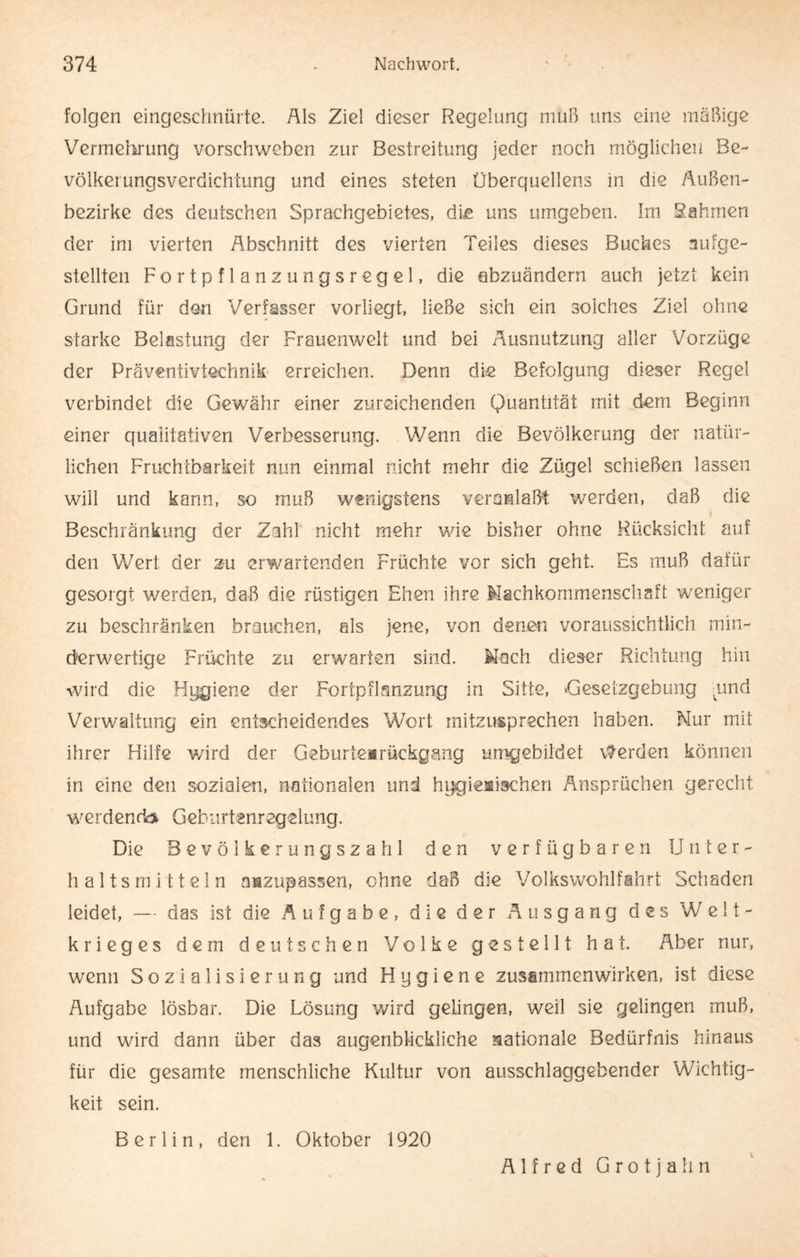 folgen eingeschnürte. Als Ziel dieser Regelung muß uns eine mäßige Vermehrung vorschweben zur Bestreitung jeder noch möglichen Be¬ völkerungsverdichtung und eines steten Überquellens in die Außen¬ bezirke des deutschen Sprachgebietes, die uns umgeben. Im Rahmen der im vierten Abschnitt des vierten Teiles dieses Buches aufge¬ stellten Fortpflanzungsregel, die ebzuändern auch jetzt kein Grund für den Verfasser vorliegt, ließe sich ein solches Ziel ohne starke Belastung der Frauenwelt und bei Ausnutzung aller Vorzüge der Präventivtechnik erreichen. Denn die Befolgung dieser Regel verbindet die Gewähr einer zureichenden Quantität mit dem Beginn einer qualitativen Verbesserung. Wenn die Bevölkerung der natür¬ lichen Fruchtbarkeit nun einmal nicht mehr die Zügel schießen lassen will und kann, so muß wenigstens veranlaßt werden, daß die Beschränkung der Zahl nicht mehr wie bisher ohne Rücksicht auf den Wert der zu erwartenden Früchte vor sich geht. Es muß dafür gesorgt werden, daß die rüstigen Ehen ihre Machkommenschaft weniger zu beschränken brauchen, als jene, von denen voraussichtlich min¬ derwertige Früchte zu erwarten sind. Mach dieser Richtung hin wird die Hygiene der Fortpflanzung in Sitte, Gesetzgebung imd Verwaltung ein entscheidendes Wort mitzusprechen haben. Nur mit ihrer Hilfe wird der Geburtenrückgang umgebildet Werden können in eine den sozialen, nationalen und hygienischen Ansprüchen gerecht werdend# Geburtenregelung. Die Bevölkerungszahl den verfügbaren Unter¬ haltsmitteln nazupassen, ohne daß die Volkswohlfahrt Schaden leidet, — das ist die Aufgabe, die der Ausgang des Welt¬ krieges dem deutschen Volke gestellt hat. Aber nur, wenn Sozialisierung und Hygiene Zusammenwirken, ist diese Aufgabe lösbar. Die Lösung wird gelingen, weil sie gelingen muß, und wird dann über das augenblickliche nationale Bedürfnis hinaus für die gesamte menschliche Kultur von ausschlaggebender Wichtig¬ keit sein. Berlin, den 1. Oktober 1920 Alfred Grotjalin