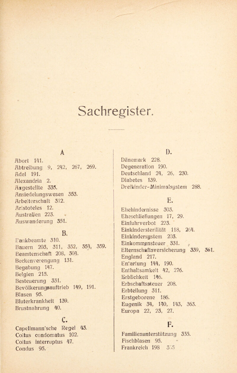 I I). Abort 141. Äbtreibung 9, 242, 267, 269. Adel 191. Alexandria 2. Angestellte 335. Änsiedeiunaswesen 353. Arbeiterschaft 312. Aristoteles 12. Australien 223. Auswanderung 351. 8. Bankbeamte 310. Bauern 203, 311, 352, 354, 359. Beamtenschaft 208, 304. Beckenverengung 131. Begabung 147. Belgien 215. Besteuerung 331. Bevölkerungsauftrieb 149, 191. Blasen 95. Bluterkrankheit 139. Brustnahrung 40. c. Capellmann’sche Regel 43. Coitus condomatus 102. Coitus interruptus 47. Condus 95. Dänemark 228. Degeneration 190. Deutschland 24, 26, 230. Diabetes 159. Dreikinder-Minimalsgstem 288. E. Ehehindernisse 303. Eheschließungen 17, 29. Einfuhrverbot 223. Einkindersterilität 118, 264. Einkindersyslem 205. Einkommensteuer 331. ? Elternschaftsversicherung 339, England 217. Entartung 144, 190. Enthaltsamkeit 42, 276. Erblichkeit 146. Erbschaftssteuer 208. Erbteilung 311. Erstgeborene 186. Eugenik 34, 140, 143, 363. Europa 22, 23, 27. F. Familienunterstützung 335. Fischblasen 95. Frankreich 198 365