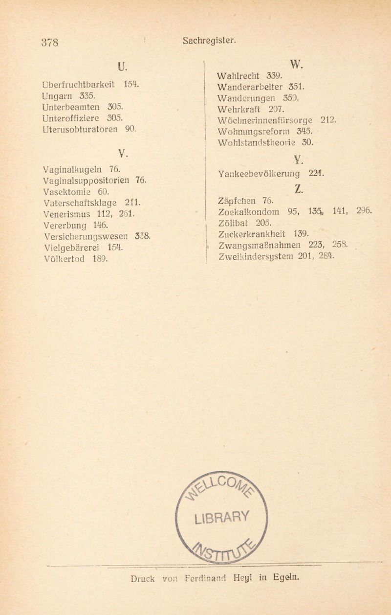u. Oberfruchtbarkeit 154. Ungarn 335. Unterbeamten 305. Unteroffiziere 305. Uterusobturatoren 90. V. Vaginalkugein 76. Vaginalsuppositorien 76. Vasektomie 60. Vaterschaftsklage 211. Venerismus 112, 261. Vererbung 146. Versicherungswesen 338. Vielgebärerei 154. Völkertod 189. Wahlrecht 339. Wanderarbeiter 351. Wanderungen 350. Wehrkraft 207. Wöchnerinnenfürsorge 212. Wohnungsreform 345. Wohlstandstheorie 30. Y. Yankeebevölkerung 224. z. Zäpfchen 76. Zoekalkondom 95, 135fe, 141, Zölibat 205. Zuckerkrankheit 139. Zwangsmaßnahmen 223, 258. Zweikindersystem 201, 284. LIBRARY Druck von Ferdinand Heyl in Egeln.