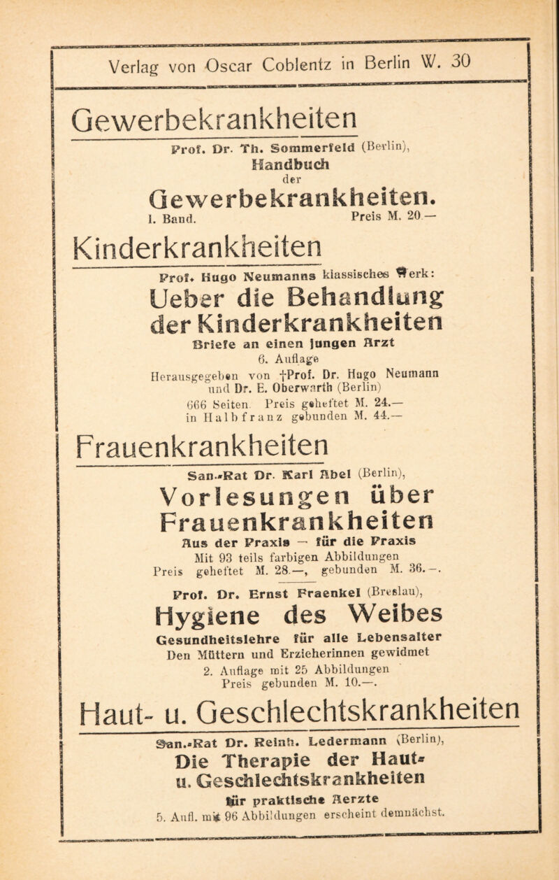 Gewerbekrankheiten Prof. Dr. Th. Sommerfeld (Berlin), Handbuch der Ge werbe kraokheiten. 1. Band. Preis M. 20 — | Kinderkrankheiten Prof« Hugo Neumanns klassische« ^erk: lieber die Behandlung I der Kinderkrankheiten Briefe an einen langen Ärzt 6. Auflage Herausgegeb«n von *j*Prof. Dr. Hugo Neumann un d Dr. E. Oberwarth (Berlin) 606 Seiten. Preis geheftet M. 24.— in Halbfranz gebunden M. 44.— Frauenkrank heiten San *Rat Dr. Karl Hbel (Berlin), Vorlesungen über Frauenkrankheiten Äus der Praxis — für die Praxis Mit 93 teils farbigen Abbildungen Preis geheftet M. 28.—, gebunden M. 36.-. Prof. Dr. Ernst Fraenkel (Breslau), Hygiene des Weibes Gesundheitslehre für alle Lebensalter Den Müttern und Erzieherinnen gewidmet 2. Auflage mit 25 Abbildungen Preis gebunden M. 10.—. Haut- u. Geschlechtskrankheiten 9an.*Rat Dr. Reinh. Ledermann ^Berlin), Die Therapie der Haut* u. Geschlechtskrankheiten fiiir praktisch* Herzte