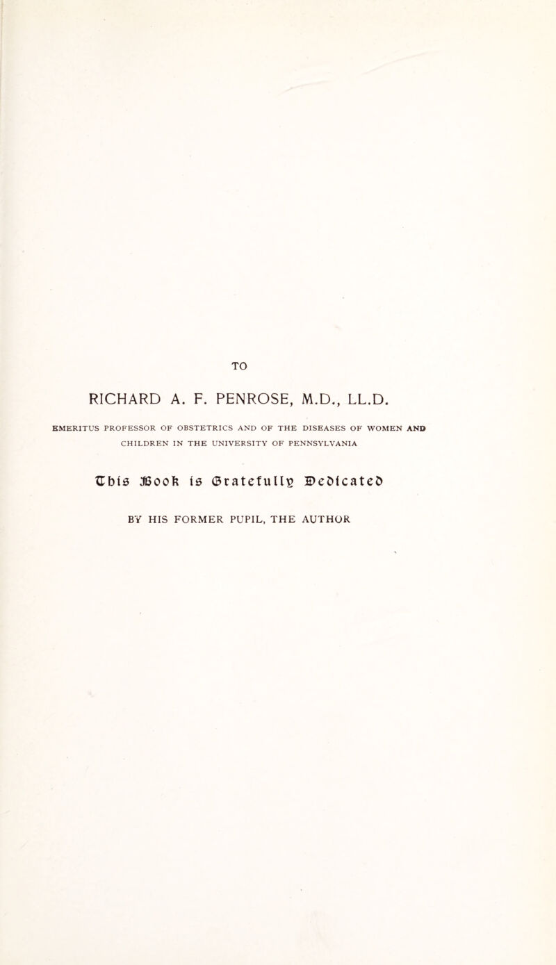 TO RICHARD A. F. PENROSE, M.D., LL.D. EMERITUS PROFESSOR OF OBSTETRICS AND OF THE DISEASES OF WOMEN AND CHILDREN IN THE UNIVERSITY OF PENNSYLVANIA Gbfs JBoofc i0 <3ratefull£ Dedicates BY HIS FORMER PUPIL, THE AUTHOR