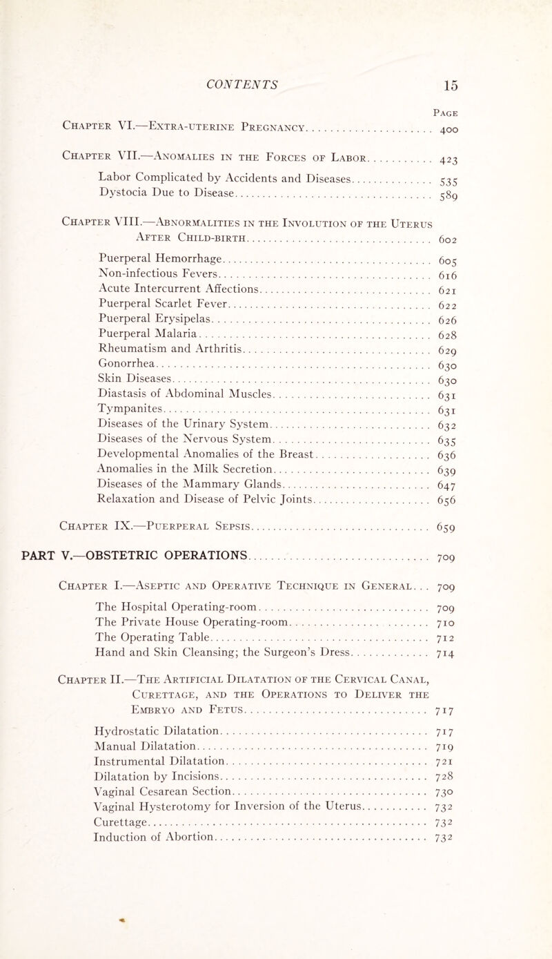 Page Chapter VI.—Extra-uterine Pregnancy. 400 Chapter VII.—Anomalies in the Forces of Labor. 423 Labor Complicated by Accidents and Diseases. 535 Dystocia Due to Disease. 389 Chapter VIII.—Abnormalities in the Involution of the Uterus After Child-birth. 602 Puerperal Hemorrhage. 603 Non-infectious Fevers. 616 Acute Intercurrent Affections. 621 Puerperal Scarlet Fever. 622 Puerperal Erysipelas. 626 Puerperal Malaria. 628 Rheumatism and Arthritis. 629 Gonorrhea. 630 Skin Diseases. 630 Diastasis of Abdominal Muscles. 631 Tympanites. 631 Diseases of the Urinary System. 632 Diseases of the Nervous System. 635 Developmental Anomalies of the Breast. 636 Anomalies in the Milk Secretion. 639 Diseases of the Mammary Glands. 647 Relaxation and Disease of Pelvic Joints. 656 Chapter IX.—Puerperal Sepsis. 659 PART V.—OBSTETRIC OPERATIONS. 709 Chapter I.—Aseptic and Operative Technique in General. . . 709 The Hospital Operating-room. 709 The Private House Operating-room. 710 The Operating Table. 712 Hand and Skin Cleansing; the Surgeon’s Dress. 714 Chapter II.—The Artificial Dilatation of the Cervical Canal, Curettage, and the Operations to Deliver the Embryo and Fetus. 717 Hydrostatic Dilatation. 717 Manual Dilatation. 719 Instrumental Dilatation. 721 Dilatation by Incisions. 728 Vaginal Cesarean Section. 730 Vaginal Hysterotomy for Inversion of the Uterus. 732 Curettage. 732 Induction of Abortion. 732