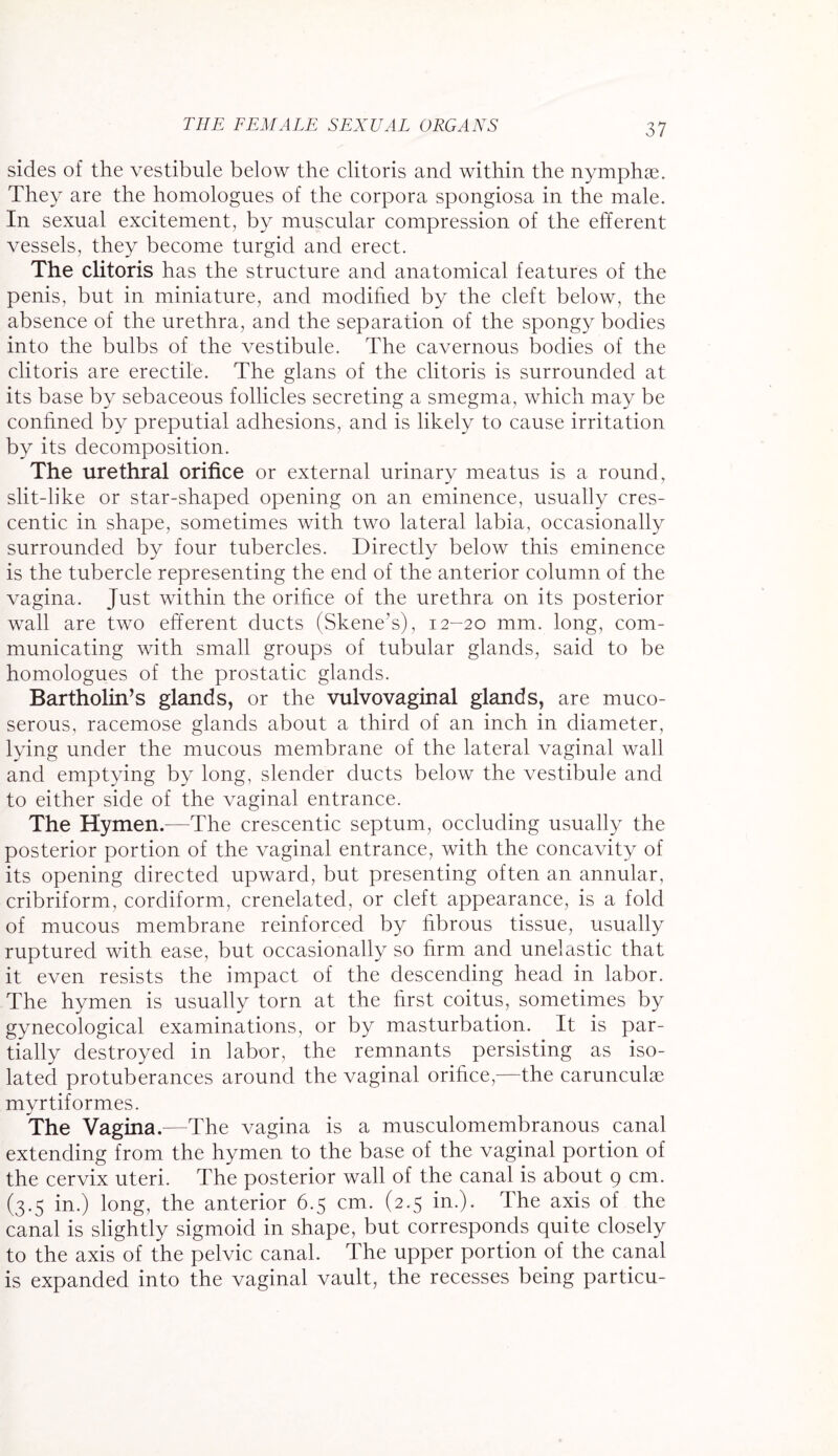 sides of the vestibule below the clitoris and within the nymphse. They are the homologues of the corpora spongiosa in the male. In sexual excitement, by muscular compression of the efferent vessels, they become turgid and erect. The clitoris has the structure and anatomical features of the penis, but in miniature, and modified by the cleft below, the absence of the urethra, and the separation of the spongy bodies into the bulbs of the vestibule. The cavernous bodies of the clitoris are erectile. The glans of the clitoris is surrounded at its base by sebaceous follicles secreting a smegma, which may be confined by preputial adhesions, and is likely to cause irritation by its decomposition. The urethral orifice or external urinary meatus is a round, slit-like or star-shaped opening on an eminence, usually cres¬ centic in shape, sometimes with two lateral labia, occasionally surrounded by four tubercles. Directly below this eminence is the tubercle representing the end of the anterior column of the vagina. Just within the orifice of the urethra on its posterior wall are two efferent ducts (Skene’s), 12-20 mm. long, com¬ municating with small groups of tubular glands, said to be homologues of the prostatic glands. Bartholin’s glands, or the vulvovaginal glands, are muco- serous, racemose glands about a third of an inch in diameter, lying under the mucous membrane of the lateral vaginal wall and emptying by long, slender ducts below the vestibule and to either side of the vaginal entrance. The Hymen.—The crescentic septum, occluding usually the posterior portion of the vaginal entrance, with the concavity of its opening directed upward, but presenting often an annular, cribriform, cordiform, crenelated, or cleft appearance, is a fold of mucous membrane reinforced by fibrous tissue, usually ruptured with ease, but occasionally so firm and unelastic that it even resists the impact of the descending head in labor. The hymen is usually torn at the first coitus, sometimes by gynecological examinations, or by masturbation. It is par¬ tially destroyed in labor, the remnants persisting as iso¬ lated protuberances around the vaginal orifice,—the carunculse myrtiformes. The Vagina.—The vagina is a musculomembranous canal extending from the hymen to the base of the vaginal portion of the cervix uteri. The posterior wall of the canal is about 9 cm. (3.5 in.) long, the anterior 6.5 cm. (2.5 in.). The axis of the canal is slightly sigmoid in shape, but corresponds quite closely to the axis of the pelvic canal. The upper portion of the canal is expanded into the vaginal vault, the recesses being particu-