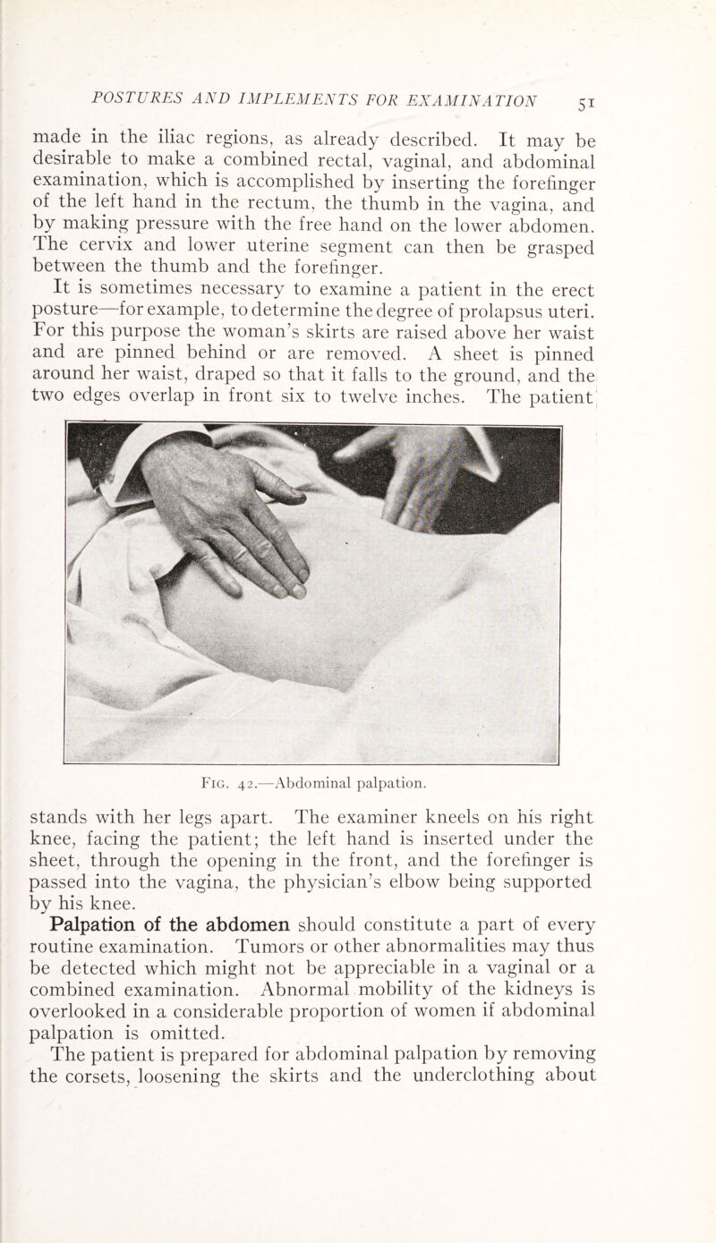 made in the iliac regions, as already described. It may be desirable to make a combined rectal, vaginal, and abdominal examination, which is accomplished by inserting the forehnger of the left hand in the rectum, the thumb in the vagina, and by making pressure with the free hand on the lower abdomen. The cervix and lower uterine segment can then be grasped between the thumb and the forehnger. It is sometimes necessary to examine a patient in the erect posture—for example, to determine the degree of prolapsus uteri. For this purpose the woman’s skirts are raised above her waist and are pinned behind or are removed. A sheet is pinned around her waist, draped so that it falls to the ground, and the two edges overlap in front six to twelve inches. The patient Fig. 42.—Abdominal palpation. stands with her legs apart. The examiner kneels on his right knee, facing the patient; the left hand is inserted under the sheet, through the opening in the front, and the forefinger is passed into the vagina, the physician’s elbow being supported by his knee. Palpation of the abdomen should constitute a part of every routine examination. Tumors or other abnormalities may thus be detected which might not be appreciable in a vaginal or a combined examination. Abnormal mobility of the kidneys is overlooked in a considerable proportion of women if abdominal palpation is omitted. The patient is prepared for abdominal palpation by removing the corsets, loosening the skirts and the underclothing about