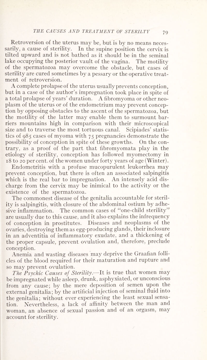 THE CAUSES AND TREATMENT OF STERILTY Retroversion of the uterus may be, but is by no means neces¬ sarily, a cause of sterility. In the supine position the cervix is tilted upward and is not bathed as it should be in the seminal lake occupying the posterior vault of the vagina. The motility of the spermatozoa may overcome the obstacle, but cases of sterility are cured sometimes by a pessary or the operative treat¬ ment of retroversion. A complete prolapse of the uterus usually prevents conception, but in a case of the author’s impregnation took place in spite of a total prolapse of years’ duration. A hbromyoma or other neo¬ plasm of the uterus or of the endometrium may prevent concep¬ tion by opposing obstacles to the ascent of the spermatozoa, but the motility of the latter may enable them to surmount bar¬ riers mountains high in comparison with their microscopical size and to traverse the most tortuous canal. Scipiades’ statis¬ tics of 985 cases of myoma with 75 pregnancies demonstrate the possibility of conception in spite of these growths. On the con¬ trary, as a proof of the part that fibromyomata play in the etiology of sterility, conception has followed myomectomy in 18 to 20 per cent, of the women under forty years of age (Winter). Endometritis with a profuse mucopurulent leukorrhea may prevent conception, but there is often an associated salpingitis which is the real bar to impregnation. An intensely acid dis¬ charge from the cervix may be inimical to the activity or the existence of the spermatozoa. The commonest disease of the genitalia accountable for steril¬ ity is salpingitis, with closure of the abdominal ostium by adhe¬ sive inflammation. The common cases of “one-child sterility” are usually due to this cause, and it also explains the infrequency of conception in prostitutes. Diseases and neoplasms of the ovaries, destroying them as egg-producing glands, their inclosure in an adventitia of inflammatory exudate, and a thickening of the proper capsule, prevent ovulation and, therefore, preclude conception. Anemia and wasting diseases may deprive the Graafian folli¬ cles of the blood required for their maturation and rupture and so may prevent ovulation. The Psychic Causes of Sterility.—It is true that women may be impregnated while asleep, drunk, asphyxiated, or unconscious from any cause; by the mere deposition of semen upon the external genitalia; by the artificial injection of seminal fluid into the genitalia; without ever experiencing the least sexual sensa¬ tion. Nevertheless, a lack of affinity between the man and woman, an absence of sexual passion and of an orgasm, may account for sterility.