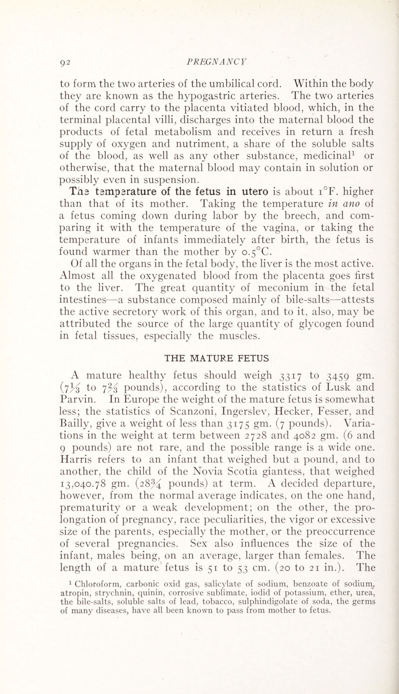 to form the two arteries of the umbilical cord. Within the body they are known as the hypogastric arteries. The two arteries of the cord carry to the placenta vitiated blood, which, in the terminal placental villi, discharges into the maternal blood the products of fetal metabolism and receives in return a fresh supply of oxygen and nutriment, a share of the soluble salts of the blood, as well as any other substance, medicinal1 or otherwise, that the maternal blood may contain in solution or possibly even in suspension. Tha tsmparature of the fetus in utero is about i°F. higher than that of its mother. Taking the temperature in ano oi a fetus coming down during labor by the breech, and com¬ paring it with the temperature of the vagina, or taking the temperature of infants immediately after birth, the fetus is found warmer than the mother by o.5°C. Of all the organs in the fetal body, the liver is the most active. Almost all the oxygenated blood from the placenta goes first to the liver. The great quantity of meconium in the fetal intestines—a substance composed mainly of bile-salts—attests the active secretory work of this organ, and to it, also, may be attributed the source of the large quantity of glycogen found in fetal tissues, especially the muscles. THE MATURE FETUS A mature healthy fetus should weigh 3317 to 3459 gm. (7to 7% pounds), according to the statistics of Lusk and Parvin. In Europe the weight of the mature fetus is somewhat less; the statistics of Scanzoni, Ingerslev, Hecker, Fesser, and Bailly, give a weight of less than 3175 gm. (7 pounds). Varia¬ tions in the weight at term between 2728 and 4082 gm. (6 and 9 pounds) are not rare, and the possible range is a wide one. Harris refers to an infant that weighed but a pound, and to another, the child of the Novia Scotia giantess, that weighed 13,040.78 gm. (28% pounds) at term. A decided departure, however, from the normal average indicates, on the one hand, prematurity or a weak development; on the other, the pro¬ longation of pregnancy, race peculiarities, the vigor or excessive size of the parents, especially the mother, or the preoccurrence of several pregnancies. Sex also influences the size of the infant, males being, on an average, larger than females. The length of a mature fetus is 51 to 53 cm. (20 to 21 in.). The 1 Chloroform, carbonic oxid gas, salicylate of sodium, benzoate of sodium, atropin, strychnin, quinin, corrosive sublimate, iodid of potassium, ether, urea, the bile-salts, soluble salts of lead, tobacco, sulphindigolate of soda, the germs of many diseases, have all been known to pass from mother to fetus.