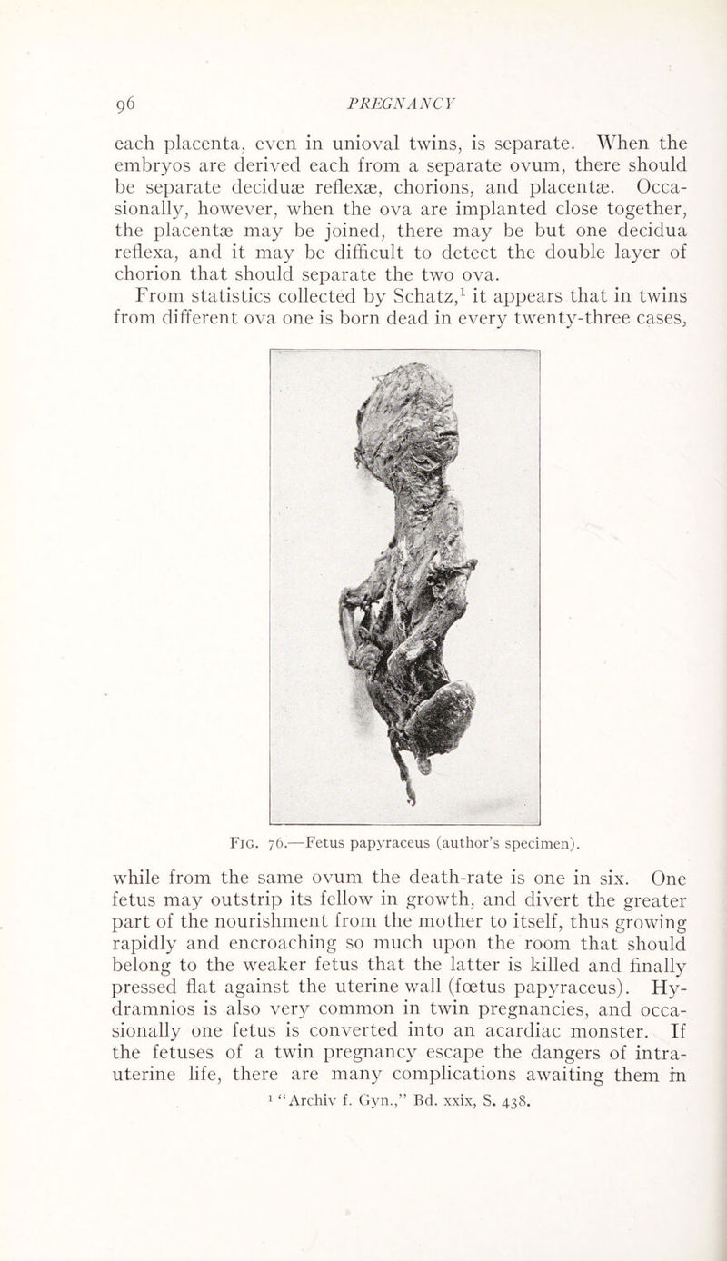 each placenta, even in unioval twins, is separate. When the embryos are derived each from a separate ovum, there should be separate deciduae reflexae, chorions, and placentae. Occa¬ sionally, however, when the ova are implanted close together, the placentae may be joined, there may be but one decidua reflexa, and it may be difficult to detect the double layer of chorion that should separate the two ova. From statistics collected by Schatz,1 it appears that in twins from different ova one is born dead in every twenty-three cases, Fig. 76.—Fetus papyraceus (author’s specimen). while from the same ovum the death-rate is one in six. One fetus may outstrip its fellow in growth, and divert the greater part of the nourishment from the mother to itself, thus growing rapidly and encroaching so much upon the room that should belong to the weaker fetus that the latter is killed and finally pressed fiat against the uterine wall (foetus papyraceus). Hy- dramnios is also very common in twin pregnancies, and occa¬ sionally one fetus is converted into an acardiac monster. If the fetuses of a twin pregnancy escape the dangers of intra¬ uterine life, there are many complications awaiting them in 1 u Archiv f. Gyn.,” Bd. xxix, S. 438.