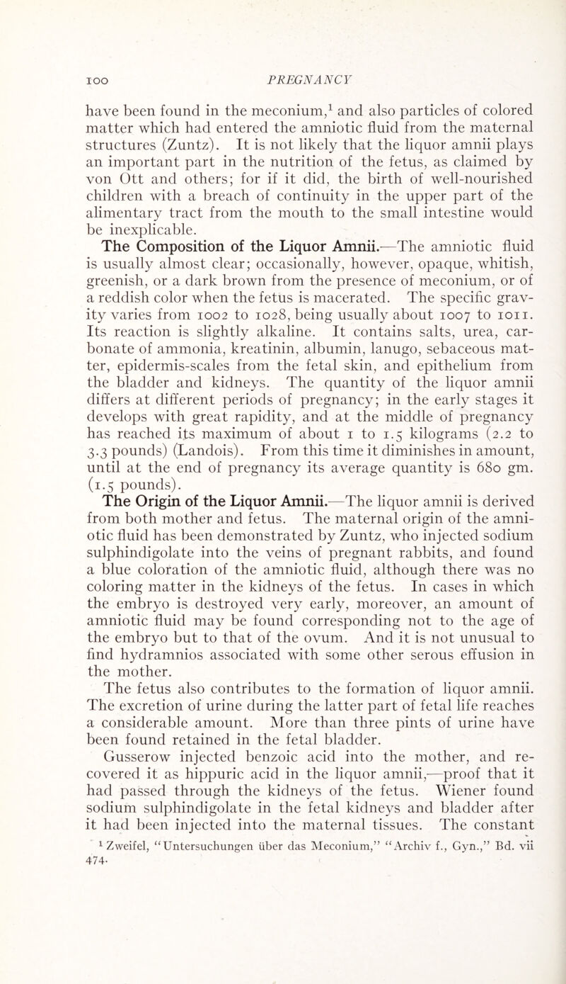 have been found in the meconium,1 and also particles of colored matter which had entered the amniotic fluid from the maternal structures (Zuntz). It is not likely that the liquor amnii plays an important part in the nutrition of the fetus, as claimed by von Ott and others; for if it did, the birth of well-nourished children with a breach of continuity in the upper part of the alimentary tract from the mouth to the small intestine would be inexplicable. The Composition of the Liquor Amnii.—The amniotic fluid is usually almost clear; occasionally, however, opaque, whitish, greenish, or a dark brown from the presence of meconium, or of a reddish color when the fetus is macerated. The specific grav¬ ity varies from 1002 to 1028, being usually about 1007 to ion. Its reaction is slightly alkaline. It contains salts, urea, car¬ bonate of ammonia, kreatinin, albumin, lanugo, sebaceous mat¬ ter, epidermis-scales from the fetal skin, and epithelium from the bladder and kidneys. The quantity of the liquor amnii differs at different periods of pregnancy; in the early stages it develops with great rapidity, and at the middle of pregnancy has reached its maximum of about 1 to 1.5 kilograms (2.2 to 3.3 pounds) (Landois). From this time it diminishes in amount, until at the end of pregnancy its average quantity is 680 gm. (1.5 pounds). The Origin of the Liquor Amnii .—The liquor amnii is derived from both mother and fetus. The maternal origin of the amni¬ otic fluid has been demonstrated by Zuntz, who injected sodium sulphindigolate into the veins of pregnant rabbits, and found a blue coloration of the amniotic fluid, although there was no coloring matter in the kidneys of the fetus. In cases in which the embryo is destroyed very early, moreover, an amount of amniotic fluid may be found corresponding not to the age of the embryo but to that of the ovum. And it is not unusual to find hydramnios associated with some other serous effusion in the mother. The fetus also contributes to the formation of liquor amnii. The excretion of urine during the latter part of fetal life reaches a considerable amount. More than three pints of urine have been found retained in the fetal bladder. Gusserow injected benzoic acid into the mother, and re¬ covered it as hippuric acid in the liquor amnii,—proof that it had passed through the kidneys of the fetus. Wiener found sodium sulphindigolate in the fetal kidneys and bladder after it had been injected into the maternal tissues. The constant 1 Zweifel, “Untersuchungen liber das Meconium,” “Archiv f., Gyn.,” Bd. vii 474-