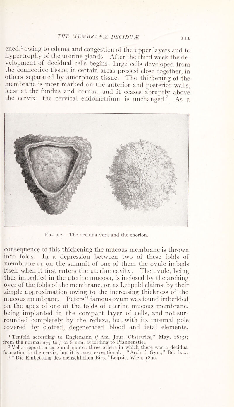 in ened,1 owing to edema and congestion of the upper layers and to hypertrophy of the uterine glands. After the third week the de¬ velopment of decidual cells begins: large cells developed from the connective tissue, in certain areas pressed close together, in others separated by amorphous tissue. The thickening of the membrane is most marked on the anterior and posterior walls, least at the fundus and cornua, and it ceases abruptly above the cervix; the cervical endometrium is unchanged.2 As a Fig. 92.—The decidua vera and the chorion. consequence of this thickening the mucous membrane is thrown into folds. In a depression between two of these folds of membrane or on the summit of one of them the ovule imbeds itself when it first enters the uterine cavity. The ovule, being thus imbedded in the uterine mucosa, is inclosed by the arching over of the folds of the membrane, or, as Leopold claims, by their simple approximation owing to the increasing thickness of the mucous membrane. Peters’3 famous ovum was found imbedded on the apex of one of the folds of uterine mucous membrane, being implanted in the compact layer of cells, and not sur¬ rounded completely by the reflexa, but with its internal pole covered by clotted, degenerated blood and fetal elements. 1 Tenfold according to Englemann (“Am. Jour. Obstetrics,” May, 1875); from the normal 2 JJ to 3 or 8 mm. according to Pfannenstiel. 2 Volks reports a case and quotes three others in which there was a decidua formation in the cervix, but it is most exceptional. “Arch. f. Gyn.,” Bd. lxix.