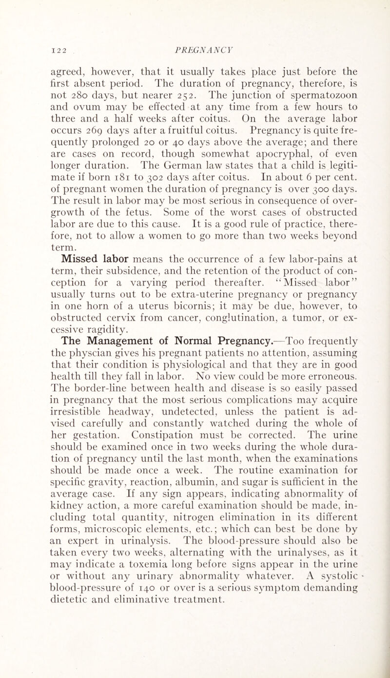 agreed, however, that it usually takes place just before the first absent period. The duration of pregnancy, therefore, is not 280 days, but nearer 252. The junction of spermatozoon and ovum may be effected at any time from a few hours to three and a half weeks after coitus. On the average labor occurs 269 days after a fruitful coitus. Pregnancy is quite fre¬ quently prolonged 20 or 40 days above the average; and there are cases on record, though somewhat apocryphal, of even longer duration. The German law states that a child is legiti¬ mate if born 181 to 302 days after coitus. In about 6 per cent, of pregnant women the duration of pregnancy is over 300 days. The result in labor may be most serious in consequence of over¬ growth of the fetus. Some of the worst cases of obstructed labor are due to this cause. It is a good rule of practice, there¬ fore, not to allow a women to go more than two weeks beyond term. Missed labor means the occurrence of a few labor-pains at term, their subsidence, and the retention of the product of con¬ ception for a varying period thereafter. ‘'Missed labor” usually turns out to be extra-uterine pregnancy or pregnancy in one horn of a uterus bicornis; it may be due, however, to obstructed cervix from cancer, conglutination, a tumor, or ex¬ cessive ragidity. The Management of Normal Pregnancy.—Too frequently the physcian gives his pregnant patients no attention, assuming that their condition is physiological and that they are in good health till they fall in labor. No view could be more erroneous. The border-line between health and disease is so easily passed in pregnancy that the most serious complications may acquire irresistible headway, undetected, unless the patient is ad¬ vised carefully and constantly watched during the whole of her gestation. Constipation must be corrected. The urine should be examined once in two weeks during the whole dura¬ tion of pregnancy until the last month, when the examinations should be made once a week. The routine examination for specific gravity, reaction, albumin, and sugar is sufficient in the average case. If any sign appears, indicating abnormality of kidney action, a more careful examination should be made, in¬ cluding total quantity, nitrogen elimination in its different forms, microscopic elements, etc.; which can best be done by an expert in urinalysis. The blood-pressure should also be taken every two weeks, alternating with the urinalyses, as it may indicate a toxemia long before signs appear in the urine or without any urinary abnormality whatever. A systolic blood-pressure of 140 or over is a serious symptom demanding dietetic and eliminative treatment.