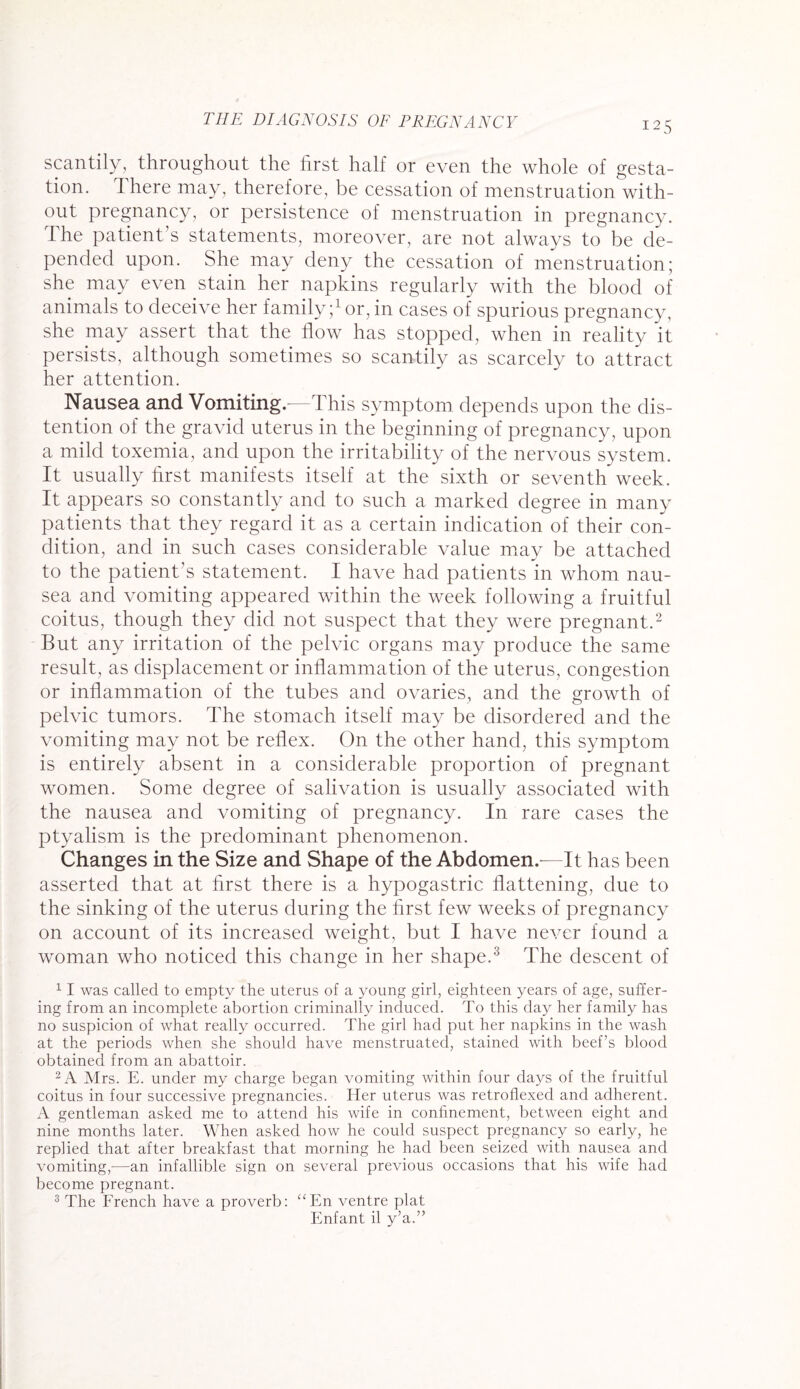 scantily, throughout the first half or even the whole of gesta¬ tion. There may, therefore, be cessation of menstruation with¬ out pregnancy, or persistence of menstruation in pregnancy. I he patient’s statements, moreover, are not always to be de¬ pended upon. She may deny the cessation of menstruation; she may even stain her napkins regularly with the blood of animals to deceive her family;1 or, in cases of spurious pregnancy, she may assert that the flow has stopped, when in reality it persists, although sometimes so scantily as scarcely to attract her attention. Nausea and Vomiting.—This symptom depends upon the dis¬ tention of the gravid uterus in the beginning of pregnancy, upon a mild toxemia, and upon the irritability of the nervous system It usually first manifests itself at the sixth or seventh week. It appears so constantly and to such a marked degree in many patients that they regard it as a certain indication of their con¬ dition, and in such cases considerable value may be attached to the patient’s statement. I have had patients in whom nau¬ sea and vomiting appeared within the week following a fruitful coitus, though they did not suspect that they were pregnant.2 But any irritation of the pelvic organs may produce the same result, as displacement or inflammation of the uterus, congestion or inflammation of the tubes and ovaries, and the growth of pelvic tumors. The stomach itself may be disordered and the vomiting may not be reflex. On the other hand, this symptom is entirely absent in a considerable proportion of pregnant women. Some degree of salivation is usually associated with the nausea and vomiting of pregnancy. In rare cases the ptyalism is the predominant phenomenon. Changes in the Size and Shape of the Abdomen.—It has been asserted that at first there is a hypogastric flattening, due to the sinking of the uterus during the first few weeks of pregnancy on account of its increased weight, but I have never found a woman who noticed this change in her shape.3 The descent of 1 I was called to empty the uterus of a young girl, eighteen years of age, suffer¬ ing from an incomplete abortion criminally induced. To this day her family has no suspicion of what really occurred. The girl had put her napkins in the wash at the periods when she should have menstruated, stained with beef’s blood obtained from an abattoir. 2 A Mrs. E. under my charge began vomiting within four days of the fruitful coitus in four successive pregnancies. Her uterus was retroflexed and adherent. A gentleman asked me to attend his wife in confinement, between eight and nine months later. When asked how he could suspect pregnancy so early, he replied that after breakfast that morning he had been seized with nausea and vomiting,—an infallible sign on several previous occasions that his wife had become pregnant. 3 The French have a proverb: “En ventre plat Enfant il y’a.”