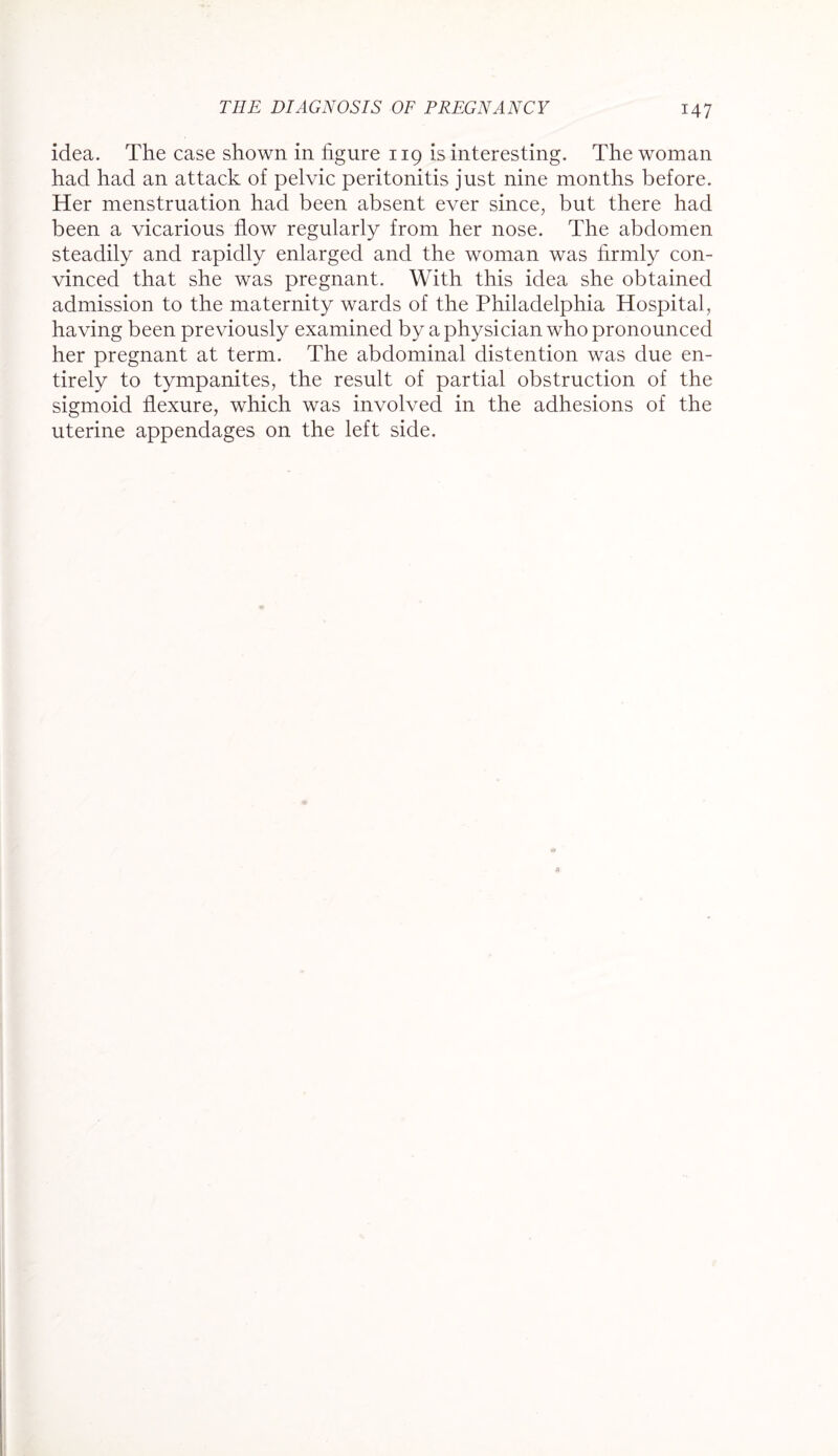 idea. The case shown in figure 119 is interesting. The woman had had an attack of pelvic peritonitis just nine months before. Her menstruation had been absent ever since, but there had been a vicarious flow regularly from her nose. The abdomen steadily and rapidly enlarged and the woman was firmly con¬ vinced that she was pregnant. With this idea she obtained admission to the maternity wards of the Philadelphia Hospital, having been previously examined by a physician who pronounced her pregnant at term. The abdominal distention was due en¬ tirely to tympanites, the result of partial obstruction of the sigmoid flexure, which was involved in the adhesions of the uterine appendages on the left side.