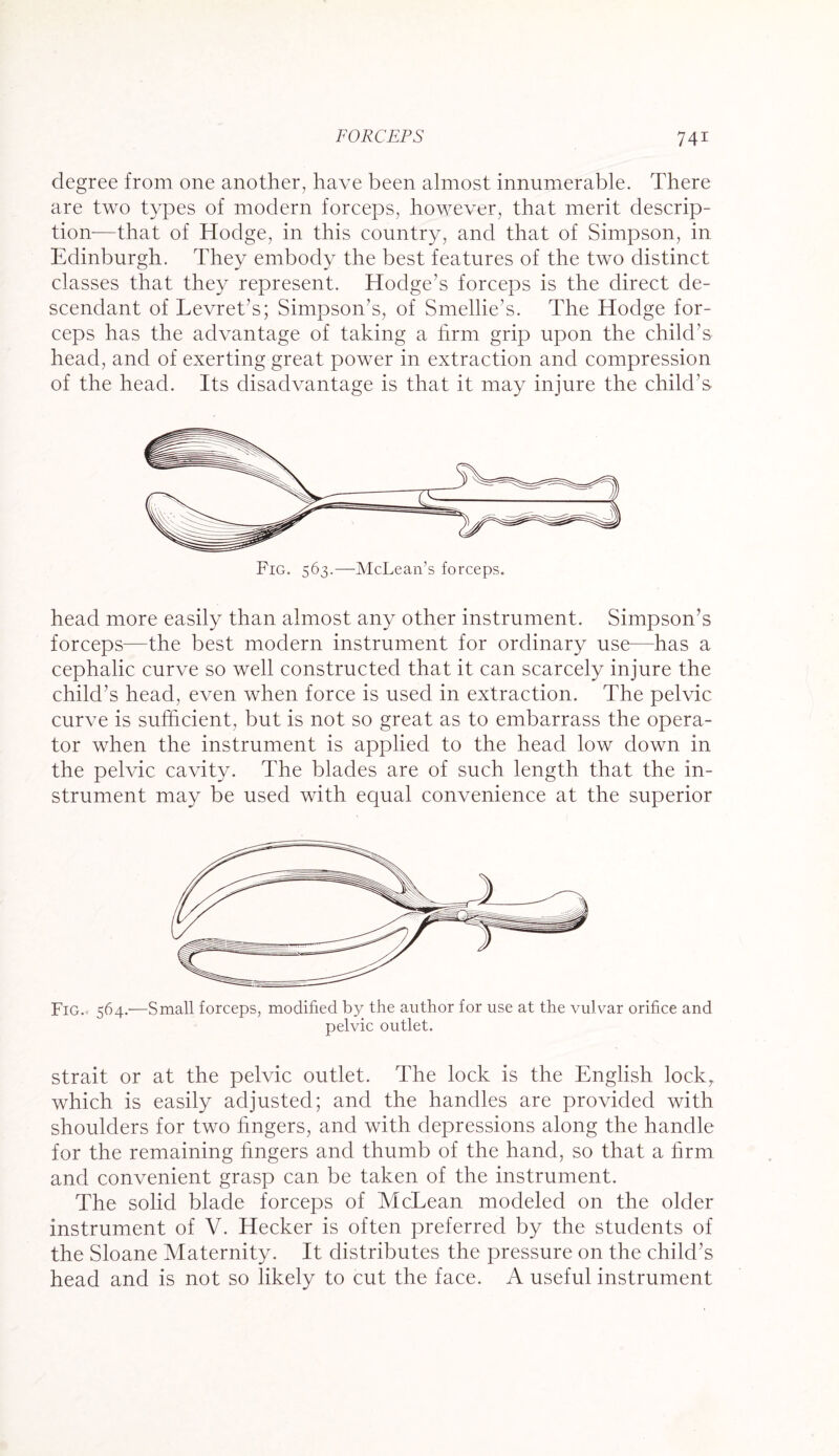 degree from one another, have been almost innumerable. There are two types of modern forceps, however, that merit descrip¬ tion—that of Hodge, in this country, and that of Simpson, in Edinburgh. They embody the best features of the two distinct classes that they represent. Hodge’s forceps is the direct de¬ scendant of Levret’s; Simpson’s, of Smellie's. The Hodge for¬ ceps has the advantage of taking a firm grip upon the child’s head, and of exerting great power in extraction and compression of the head. Its disadvantage is that it may injure the child’s head more easily than almost any other instrument. Simpson’s forceps—the best modern instrument for ordinary use—has a cephalic curve so well constructed that it can scarcely injure the child’s head, even when force is used in extraction. The pelvic curve is sufficient, but is not so great as to embarrass the opera¬ tor when the instrument is applied to the head low down in the pelvic cavity. The blades are of such length that the in¬ strument may be used with equal convenience at the superior Fig.. 564.—Small forceps, modified by the author for use at the vulvar orifice and pelvic outlet. strait or at the pelvic outlet. The lock is the English lock, which is easily adjusted; and the handles are provided with shoulders for two Ungers, and with depressions along the handle for the remaining fingers and thumb of the hand, so that a firm and convenient grasp can be taken of the instrument. The solid blade forceps of McLean modeled on the older instrument of V. Hecker is often preferred by the students of the Sloane Maternity. It distributes the pressure on the child’s head and is not so likely to cut the face. A useful instrument