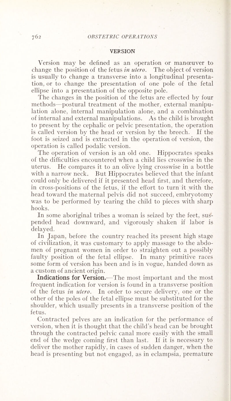 VERSION Version may be defined as an operation or manoeuver to change the position of the fetus in utero. The object of version is usually to change a transverse into a longitudinal presenta¬ tion, or to change the presentation of one pole of the fetal ellipse into a presentation of the opposite pole. The changes in the position of the fetus are effected by four methods—postural treatment of the mother, external manipu¬ lation alone, internal manipulation alone, and a combination of internal and external manipulations. As the child is brought to present by the cephalic or pelvic presentation, the operation is called version by the head or version by the breech. If the foot is seized and is extracted in the operation of version, the operation is called podalic version. The operation of version is an old one. Hippocrates speaks of the difficulties encountered when a child lies crosswise in the uterus. He compares it to an olive lying crosswise in a bottle with a narrow neck. But Hippocrates believed that the infant could only be delivered if it presented head first, and therefore, in cross-positions of the fetus, if the effort to turn it with the head toward the maternal pelvis did not succeed, embryotomy was to be performed by tearing the child to pieces with sharp hooks. In some aboriginal tribes a woman is seized by the feet, sus¬ pended head downward, and vigorously shaken if labor is delayed. In Japan, before the country reached its present high stage of civilization, it was customary to apply massage to the abdo¬ men of pregnant women in order to straighten out a possibly faulty position of the fetal ellipse. In many primitive races some form of version has been and is in vogue, handed down as a custom of ancient origin. Indications for Version,-—The most important and the most frequent indication for version is found in a transverse position of the fetus in utero. In order to secure delivery, one or the other of the poles of the fetal ellipse must be substituted for the shoulder, which usually presents in a transverse position of the fetus. Contracted pelves are an indication for the performance of version, when it is thought that the child’s head can be brought through the contracted pelvic canal more easily with the small end of the wedge coming first than last. If it is necessary to deliver the mother rapidly, in cases of sudden danger, when the head is presenting but not engaged, as in eclampsia, premature