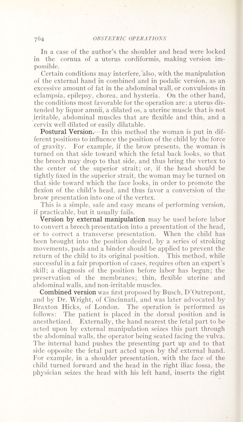 III a case of the author’s the shoulder and head were locked in the cornua of a uterus cordiformis, making version im¬ possible. Certain conditions may interfere, also, with the manipulation of the external hand in combined and in podalic version, as an excessive amount of fat in the abdominal wall, or convulsions in eclampsia, epilepsy, chorea, and hysteria. On the other hand, the conditions most favorable for the operation are: a uterus dis¬ tended by liquor amnii, a dilated os, a uterine muscle that is not irritable, abdominal muscles that are flexible and thin, and a cervix well dilated or easily dilatable. Postural Version.-—In this method the woman is put in dif¬ ferent positions to influence the position of the child by the force of gravity. For example, if the brow presents, the woman is turned on that side toward which the fetal back looks, so that the breech may drop to that side, and thus bring the vertex to the center of the superior strait; or, if the head should be tightly hxed in the superior strait, the woman may be turned on that side toward which the face looks, in order to promote the flexion of the child’s head, and thus favor a conversion of the brow presentation into one of the vertex. This is a simple, safe and easy means of performing version, if practicable, but it usually fails. Version by external manipulation may be used before labor to convert a breech presentation into a presentation of the head, or to correct a transverse presentation. When the child has been brought into the position desired, by a series of stroking movements, pads and a binder should be applied to prevent the return of the child to its original position. This method, while successful in a fair proportion of cases, requires often an expert’s skill; a diagnosis of the position before labor has begun; the preservation of the membranes; thin, flexible uterine and abdominal walls, and non-irritable muscles. Combined version was first proposed by Busch, D’Outrepont, and by Dr. Wright, of Cincinnati, and was later advocated by Braxton Hicks, of London. The operation is performed as follows: The patient is placed in the dorsal position and is anesthetized. Externally, the hand nearest the fetal part to be acted upon by external manipulation seizes this part through the abdominal walls, the operator being seated facing the vulva. The internal hand pushes the presenting part up and to that side opposite the fetal part acted upon by the external hand. For example, in a shoulder presentation, with the face of the child turned forward and the head in the right iliac fossa, the physician seizes the head with his left hand, inserts the right