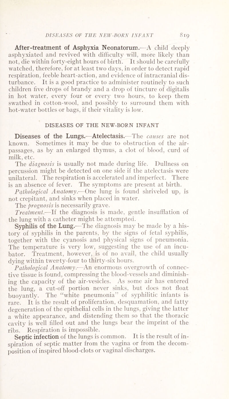 After-treatment of Asphyxia Neonatorum.—A child deeply asphyxiated and revived with difficulty will, more likely than not, die within forty-eight hours of birth. It should be carefully watched, therefore, for at least two days, in order to detect rapid respiration, feeble heart-action, and evidence of intracranial dis¬ turbance. It is a good practice to administer routinely to such children five drops of brandy and a drop of tincture of digitalis in hot water, every four or every two hours, to keep them swathed in cotton-wool, and possibly to surround them with hot-water bottles or bags, if their vitality is low. DISEASES OF THE NEW-BORN INFANT Diseases of the Lungs.—Atelectasis.—The causes are not known. Sometimes it may be due to obstruction of the air- passages, as by an enlarged thymus, a clot of blood, curd of milk, etc. The diagnosis is usually not made during life. Dullness on percussion might be detected on one side if the atelectasis were unilateral. The respiration is accelerated and imperfect. There is an absence of fever. The symptoms are present at birth. Pathological Anatomy.—One lung is found shriveled up, is not crepitant, and sinks when placed in water. The prognosis is necessarily grave. Treatment.—If the diagnosis is made, gentle insufflation of the lung with a catheter might be attempted. Syphilis of the Lung.—The diagnosis may be made by a his¬ tory of syphilis in the parents, by the signs of fetal syphilis, together with the cyanosis and physical signs of pneumonia. The temperature is very low, suggesting the use of an incu¬ bator. Treatment, however, is of no avail, the child usually dying within twenty-four to thirty-six hours. Pathological Anatomy.—An enormous overgrowth of connec¬ tive tissue is found, compressing the blood-vessels and diminish¬ ing the capacity of the air-vesicles. As some air has entered the lung, a cut-off portion never sinks, but does not float buoyantly. The “white pneumonia” of syphilitic infants is rare. It is the result of proliferation, desquamation, and fatty degeneration of the epithelial cells in the lungs, giving the latter a white appearance, and distending them so that the thoracic cavity is well filled out and the lungs bear the imprint of the ribs. Respiration is impossible. Septic infection of the lungs is common. It is the result of in¬ spiration of septic matter from the vagina or from the decom¬ position of inspired blood-clots or vaginal discharges.