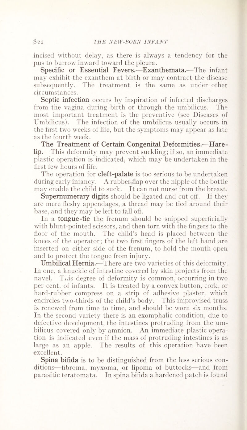 incised without delay, as there is always a tendency for the pus to burrow inward toward the pleura. Specific or Essential Fevers.—Exanthemata.—The infant may exhibit the exanthem at birth or may contract the disease subsequently. The treatment is the same as under other circumstances. Septic infection occurs by inspiration of infected discharges from the vagina during birth or through the umbilicus. The most important treatment is the preventive (see Diseases of Umbilicus). The infection of the umbilicus usually occurs in the first two weeks of life, but the symptoms may appear as iate as the fourth week. The Treatment of Certain Congenital Deformities.—Hare- up .—This deformity may prevent suckling; if so, an immediate plastic operation is indicated, which may be undertaken in the first few hours of life. The operation for cleft-palate is too serious to be undertaken during early infancy. A rubberfflap over the nipple of the bottle may enable the child to suck. It can not nurse from the breast. Supernumerary digits should be ligated and cut off. If they are mere fleshy appendages, a thread may be tied around their base, and they may be left to fall off. In a tongue-tie the frenum should be snipped superficially with blunt-pointed scissors, and then torn with the fingers to the floor of the mouth. The child’s head is placed between the knees of the operator; the two first fingers of the left hand are inserted on either side of the frenum, to hold the mouth open and to protect the tongue from injury. Umbilical Hernia.-—There are two varieties of this deformity. In one, a knuckle of intestine covered by skin projects from the navel. Tiffs degree of deformity is common, occurring in two per cent, of infants. It is treated by a convex button, cork, or hard-rubber compress on a strip of adhesive plaster, which encircles two-thirds of the child’s body. This improvised truss is renewed from time to time, and should be worn six months. In the second variety there is an exomphalic condition, due to defective development, the intestines protruding from the um¬ bilicus covered only by amnion. An immediate plastic opera¬ tion is indicated even if the mass of protruding intestines is as large as an apple. The results of this operation have been excellent. Spina bifida is to be distinguished from the less serious con¬ ditions—fibroma, myxoma, or lipoma of buttocks—and from parasitic teratomata. In spina bifida a hardened patch is found