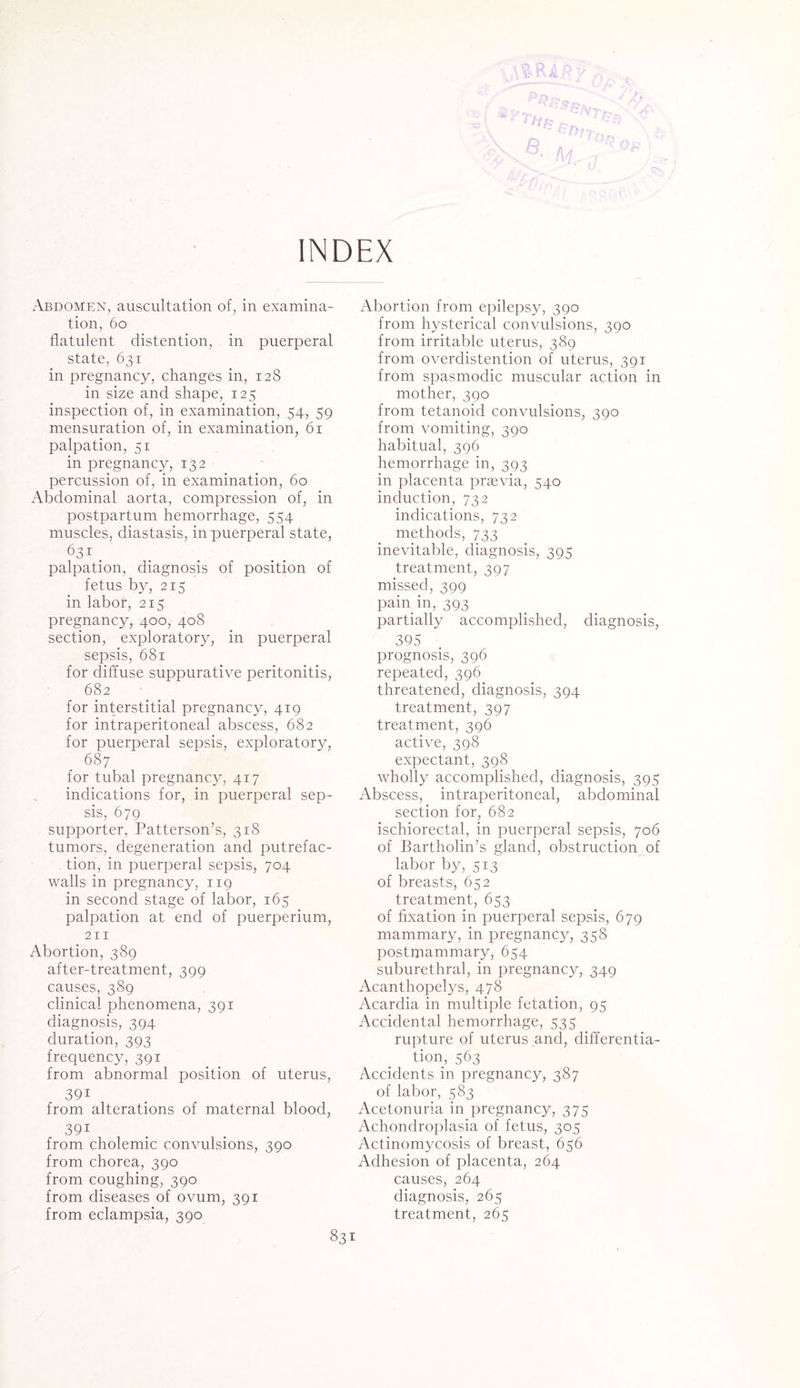 INDEX Abdomen, auscultation of, in examina¬ tion, 60 flatulent distention, in puerperal state, 631 in pregnancy, changes in, 128 in size and shape, 125 inspection of, in examination, 54, 59 mensuration of, in examination, 61 palpation, 51 in pregnancy, 132 percussion of, in examination, 60 Abdominal aorta, compression of, in postpartum hemorrhage, 554 muscles, diastasis, in puerperal state, 631 . . palpation, diagnosis of position of fetus by, 215 in labor, 215 pregnancy, 400, 408 section, exploratory, in puerperal sepsis, 681 for diffuse suppurative peritonitis, 682 for interstitial pregnancy, 419 for intraperitoneal abscess, 682 for puerperal sepsis, exploratory, 687 for tubal pregnancy, 417 indications for, in puerperal sep¬ sis, 679 supporter, Patterson’s, 318 tumors, degeneration and putrefac¬ tion, in puerperal sepsis, 704 walls in pregnancy, 119 in second stage of labor, 165 palpation at end of puerperium, 211 Abortion, 389 after-treatment, 399 causes, 389 clinical phenomena, 391 diagnosis, 394 duration, 393 frequency, 391 from abnormal position of uterus, 39i from alterations of maternal blood, 391 from cholemic convulsions, 390 from chorea, 390 from coughing, 390 from diseases of ovum, 391 from eclampsia, 390 Abortion from epilepsy, 390 from hysterical convulsions, 390 from irritable uterus, 389 from overdistention of uterus, 391 from spasmodic muscular action in mother, 390 from tetanoid convulsions, 390 from vomiting, 390 habitual, 396 hemorrhage in, 393 in placenta praevia, 540 induction, 732 indications, 732 methods, 733 inevitable, diagnosis, 395 treatment, 397 missed, 399 pain in, 393 partially accomplished, diagnosis, 395 prognosis, 396 repeated, 396 threatened, diagnosis, 394 treatment, 397 treatment, 396 active, 398 expectant, 398 wholly accomplished, diagnosis, 395 Abscess, intraperitoneal, abdominal section for, 682 ischiorectal, in puerperal sepsis, 706 of Bartholin’s gland, obstruction of labor by, 513 of breasts, 652 treatment, 653 of fixation in puerperal sepsis, 679 mammary, in pregnancy, 358 postmammary, 654 suburethral, in pregnancy, 349 Acanthopelys, 478 Acardia in multiple fetation, 95 Accidental hemorrhage, 535 rupture of uterus and, differentia¬ tion, 563 Accidents in pregnancy, 387 of labor, 583 Acetonuria in pregnancy, 375 Achondroplasia of fetus, 305 Actinomycosis of breast, 656 Adhesion of placenta, 264 causes, 264 diagnosis, 265 treatment, 265