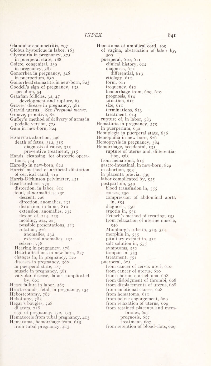 Glandular endometritis, 297 Globus hystericus in labor, 163 Glycosuria in pregnancy, 375 in puerperal state, 188 Goitre, congenital, 239 in pregnancy, 381 Gonorrhea in pregnancy, 346 in puerperium, 630 Gonorrheal stomatitis in new-born, 823 Goodell’s sign of pregnancy, 133 speculum, 54 Graafian follicles, 32, 47 development and rupture, 65 Graves’ disease in pregnancy, 381 Gravid uterus. See Pregnant uterus. Groove, primitive, 82 Guffey’s method of delivery of arms in podalic version, 773 Gum in new-born, 824 Habitual abortion, 396 death of fetus, 312, 315 diagnosis of cause, 315 preventive treatment, 315 Hands, cleansing, for obstetric opera¬ tions, 714 Hare-lip in new-born, 822 Harris’ method of artificial dilatation of cervical canal, 719 Harris-Dickinson pelvimeter, 431 Head crushers, 779 distortion, in labor, 810 fetal, abnormalities, 230 descent, 226 direction, anomalies, 231 distortion, in labor, 810 extension, anomalies, 232 flexion of, 224, 225 molding, 224, 225 possible presentations, 223 rotation, 226 anomalies, 232 external anomalies, 232 seizers, 778 Hearing in pregnancy, 378 Heart affections in new-born, 827 changes in, in pregnancy, 120 diseases in pregnancy, 380 in puerperal state, 187 muscle in pregnancy, 381 valvular disease, labor complicated by, 601 Heart-failure in labor, 583 Heart-sounds, fetal, in pregnancy, 134 Hebosteotomy, 782 Hebotomy, 782 Hegar’s bougies, 728 dilators, 728 sign of pregnancy, 132, 133 Hematocele from tubal pregnancy, 413 Hematoma, hemorrhage from, 615 from tubal pregnancy, 413 Hematoma of umbilical cord, 295 of vagina, obstruction of labor by, 509 puerperal, 610, 611 clinical history, 612 diagnosis, 612 differential, 613 etiology, 611 form, 611 frequency, 610 hemorrhage from, 609, 610 prognosis, 614 situation, 611 size, 611 terminations, 613 treatment, 614 rupture of, in labor, 583 Hematuria in pregnancy, 375 in puerperium, 632 Hemiplegia in puerperal state, 636 Hemophilia in new-born, 826 Hemoptysis in pregnancy, 384 Hemorrhage, accidental, 535 rupture of uterus and, differentia¬ tion, 563 from hematoma, 615 gastro-intestinal, in new-born, 829 in abortion, 393 in placenta prrevia, 539 labor complicated by, 535 postpartum, 549 blood transfusion in, 555 causes, 550 compression of abdominal aorta . in, 554 diagnosis, 550 ergotin in, 551 Fritsch’s method of treating, 553 from relaxation of uterine muscle, 549 Momburg’s tube in, 553, 554 morphin in, 555 pituitary extract in, 551 salt solution in, 555 symptoms, 550 tampon in, 553 treatment, 551 puerperal, 605 from cancer of cervix uteri, 610 from cancer of uterus, 610 from chorion epithelioma, 608 from dislodgment of thrombi, 608 from displacements of uterus, 608 from emotional causes, 608 from hematoma, 610 from pelvic engorgement, 609 from relaxation of uterus, 609 from retained placenta and mem¬ branes, 605 prognosis, 607 treatment, 607 from retention of blood-clots, 609