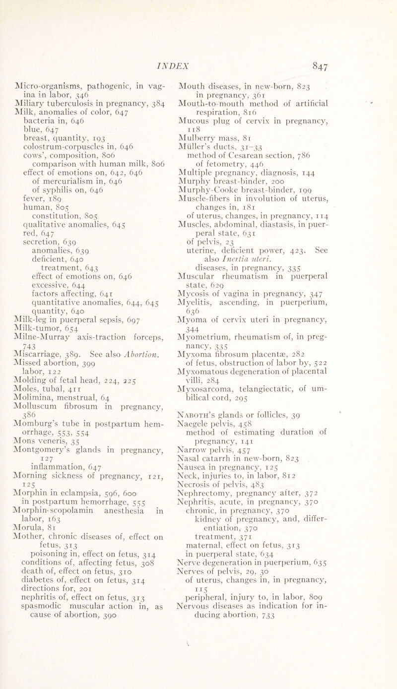 Micro-organisms, pathogenic, in vag¬ ina in labor, 346 Miliary tuberculosis in pregnancy, 384 Milk, anomalies of color, 647 bacteria in, 646 blue, 647 breast, quantity, 193 colostrum-corpuscles in, 646 cows’, composition, 806 comparison with human milk, 806 effect of emotions on, 642, 646 of mercurialism in, 646 of syphilis on, 646 fever, 189 human, 805 constitution, 805 qualitative anomalies, 645 red, 647 secretion, 639 anomalies, 639 deficient, 640 treatment, 643 effect of emotions on, 646 excessive, 644 factors affecting, 641 quantitative anomalies, 644, 645 quantity, 640 Milk-leg in puerperal sepsis, 697 Milk-tumor, 654 Milne-Murray axis-traction forceps, 743 Miscarriage, 389. See also Abortion. Missed abortion, 399 labor, 122 Molding of fetal head, 224, 225 Moles, tubal, 411 Molimina, menstrual, 64 Molluscum fibrosum in pregnancy, 386 Momburg’s tube in postpartum hem¬ orrhage, 553, 554 Mons veneris, 35 Montgomery’s glands in pregnancy, 127 inflammation, 647 Morning sickness of pregnancy, 121, 125 Morphin in eclampsia, 596, 600 in postpartum hemorrhage, 555 Morphin-scopolamin anesthesia in labor, 163 Morula, 81 Mother, chronic diseases of, effect on fetus, 313 poisoning in, effect on fetus, 314 conditions of, affecting fetus, 308 death of, effect on fetus, 310 diabetes of, effect on fetus, 314 directions for, 201 nephritis of, effect on fetus, 313 spasmodic muscular action in, as cause of abortion, 390 Mouth diseases, in new-born, 823 in pregnancy, 361 Mouth-to-mouth method of artificial respiration, 816 Mucous plug of cervix in pregnancy, 118 Mulberry mass, 81 Muller’s ducts, 31-33 method of Cesarean section, 786 of fetometry, 446 Multiple pregnancy, diagnosis, 144 Murphy breast-binder, 200 Murphy-Cooke breast-binder, 199 Muscle-fibers in involution of uterus, changes in, 181 of uterus, changes, in pregnancy, 114 Muscles, abdominal, diastasis, in puer¬ peral state, 631 of pelvis, 23 uterine, deficient power, 423. See also Inertia uteri. diseases, in pregnancy, 335 Muscular rheumatism in puerperal state, 629 Mycosis of vagina in pregnancy, 347 Myelitis, ascending, in puerperium, 636 Myoma of cervix uteri in pregnancy, 344 Myometrium, rheumatism of, in preg¬ nancy, 335 Myxoma fibrosum placentae, 282 of fetus, obstruction of labor by, 522 Myxomatous degeneration of placental villi, 284 Myxosarcoma, telangiectatic, of um¬ bilical cord, 295 Naboth’s glands or follicles, 39 Naegele pelvis, 458 method of estimating duration of pregnancy, 141 Narrow pelvis. 457 Nasal catarrh in new-born, 823 Nausea in pregnancy, 125 Neck, injuries to, in labor, 812 Necrosis of pelvis, 483 Nephrectomy, pregnancy after, 372 Nephritis, acute, in pregnancy, 370 chronic, in pregnancy, 370 kidney of pregnancy, and, differ¬ entiation, 370 treatment, 371 maternal, effect on fetus, 313 in puerperal state, 634 Nerve degeneration in puerperium, 635 Nerves of pelvis, 29, 30 of uterus, changes in, in pregnancy, 115 peripheral, injury to, in labor, 809 Nervous diseases as indication for in¬ ducing abortion, 733