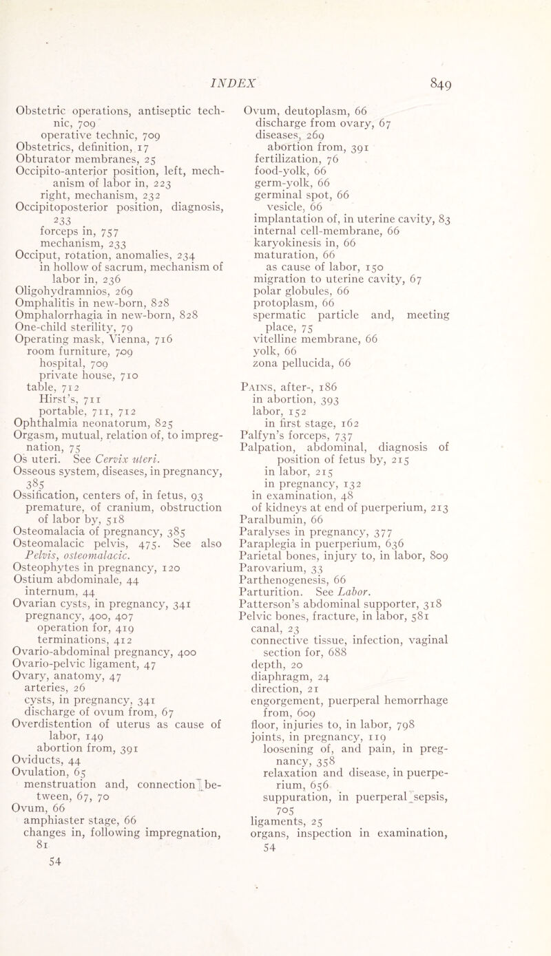 Obstetric operations, antiseptic tech¬ nic, 709 operative technic, 709 Obstetrics, definition, 17 Obturator membranes, 25 Occipito-anterior position, left, mech¬ anism of labor in, 223 right, mechanism, 232 Occipitoposterior position, diagnosis, 233 forceps in, 757 mechanism, 233 Occiput, rotation, anomalies, 234 in hollow of sacrum, mechanism of labor in, 236 Oligohydramnios, 269 Omphalitis in new-born, 828 Omphalorrhagia in new-born, 828 One-child sterility, 79 Operating mask, Vienna, 716 room furniture, 709 hospital, 709 private house, 710 table, 712 Hirst’s, 711 portable, 711, 712 Ophthalmia neonatorum, 825 Orgasm, mutual, relation of, to impreg¬ nation, 75 Os uteri. See Cervix uteri. Osseous system, diseases, in pregnancy, 3.8s Ossification, centers of, in fetus, 93 premature, of cranium, obstruction of labor by, 518 Osteomalacia of pregnancy, 385 Osteomalacic pelvis, 475. See also Pelvis, osteomalacic. Osteophytes in pregnancy, 120 Ostium abdominale, 44 internum, 44 Ovarian cysts, in pregnancy, 341 pregnancy, 400, 407 operation for, 419 terminations, 412 Ovario-abdominal pregnancy, 400 Ovario-pelvic ligament, 47 Ovary, anatomy, 47 arteries, 26 cysts, in pregnancy, 341 discharge of ovum from, 67 Overdistention of uterus as cause of labor, 149 abortion from, 391 Oviducts, 44 Ovulation, 65 menstruation and, connection be¬ tween, 67, 70 Ovum, 66 amphiaster stage, 66 changes in, following impregnation, 81 Ovum, deutoplasm, 66 discharge from ovary, 67 diseases, 269 abortion from, 391 fertilization, 76 food-yolk, 66 germ-yolk, 66 germinal spot, 66 vesicle, 66 implantation of, in uterine cavity, 83 internal cell-membrane, 66 karyokinesis in, 66 maturation, 66 as cause of labor, 150 migration to uterine cavity, 67 polar globules, 66 protoplasm, 66 spermatic particle and, meeting place, 75 vitelline membrane, 66 yolk, 66 zona pellucida, 66 Pains, after-, 186 in abortion, 393 labor, 152 in first stage, 162 Palfyn’s forceps, 737 Palpation, abdominal, diagnosis of position of fetus by, 215 in labor, 215 in pregnancy, 132 in examination, 48 of kidneys at end of puerperium, 213 Paralbumin, 66 Paralyses in pregnancy, 377 Paraplegia in puerperium, 636 Parietal bones, injury to, in labor, 809 Parovarium, 33 Parthenogenesis, 66 Parturition. See Labor. Patterson’s abdominal supporter, 318 Pelvic bones, fracture, in labor, 581 canal, 23 connective tissue, infection, vaginal section for, 688 depth, 20 diaphragm, 24 direction, 21 engorgement, puerperal hemorrhage from, 609 floor, injuries to, in labor, 798 joints, in pregnancy, 119 loosening of, and pain, in preg¬ nancy, 358 relaxation and disease, in puerpe¬ rium, 656 suppuration, in puerperaP sepsis, 705 ligaments, 25 organs, inspection in examination, 54 54