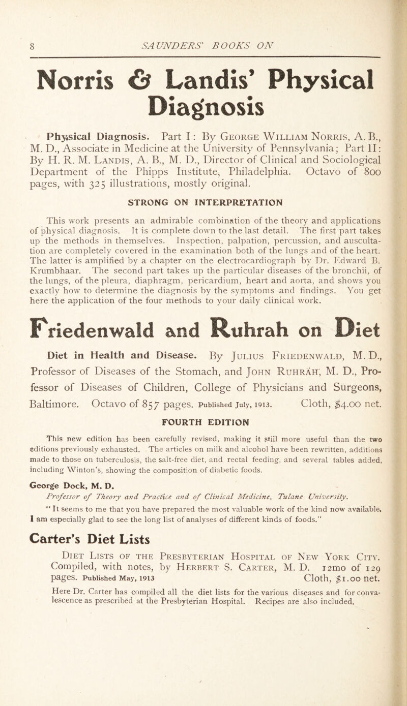 Norris 6 Landis’ Physical Diagnosis Physical Diagnosis. Part I: By George William Norris, A. B., M. D., Associate in Medicine at the University of Pennsylvania; Part II: By H. R. M. Landis, A. B., M. D., Director of Clinical and Sociological Department of the Phipps Institute, Philadelphia. Octavo of 800 pages, with 325 illustrations, mostly original. STRONG ON INTERPRETATION This work presents an admirable combination of the theory and applications of physical diagnosis. It is complete down to the last detail. The first part takes up the methods in themselves. Inspection, palpation, percussion, and ausculta¬ tion are completely covered in the examination both of the lungs and of the heart. The latter is amplified by a chapter on the electrocardiograph by Dr. Edward B. Krumbhaar. The second part takes up the particular diseases of the bronchii, of the lungs, of the pleura, diaphragm, pericardium, heart and aorta, and shows you exactly how to determine the diagnosis by the symptoms and findings. You get here the application of the four methods to your daily clinical work. Friedenwald and Bttihrah on Diet Diet in Health and Disease. By Julius Friedenwald, M. D., Professor of Diseases of the Stomach, and John Ruhrah; M. D., Pro¬ fessor of Diseases of Children, College of Physicians and Surgeons, Baltimore. Octavo of 857 pages. Published July, 1913. Cloth, $4.00 net. FOURTH EDITION This new edition has been carefully revised, making it still more useful than the two editions previously exhausted. The articles on milk and alcohol have been rewritten, additions made to those on tuberculosis, the salt-free diet, and rectal feeding, and several tables added, including Winton’s, showing the composition of diabetic foods. George Dock, M. D. Professor of Theory and Practice and of Clinical Medicine, Tulane University. “ It seems to me that you have prepared the most valuable work of the kind now available. I am especially glad to see the long list of analyses of different kinds of foods.” Carter’s Diet Lists Diet Lists of the Presbyterian Hospital of New York City. Compiled, with notes, by Herbert S. Carter, M. D. 121110 of 129 pages. Published May, 1913 Cloth, $1.00 net. Here Dr. Carter has compiled all the diet lists for the various diseases and for conva¬ lescence as prescribed at the Presbyterian Hospital. Recipes are also included.