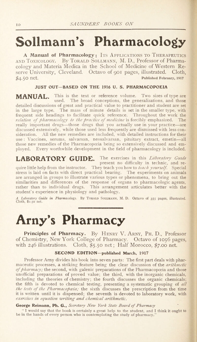 IO Sollmann’s Pharmacology A Manual of Pharmacology: Its Applications to Therapeutics and Toxicology. By Torald Sollmann, M. D., Professor of Pharma¬ cology and Materia Medica in the School of Medicine of Western Re¬ serve University, Cleveland. Octavo of 901 pages, illustrated. Cloth, $4.50 net. Published February, 1917 JUST OUT—BASED ON THE 1916 U. S. PHARMACOPOEIA MANUAL. This is the text or reference volume. Two sizes of type are used. The broad conceptions, the generalizations, and those detailed discussions of great and practical value to practitioner and student are set in the large type. The mass of minute details is set in the smaller type, with frequent side headings to facilitate quick reference. Throughout the work the relation of pharmacology to the p?/-actice of medicine is forcibly emphasized. The really important drugs—those drugs that you actually use in your practice—are discussed extensively, while those used less frequently are dismissed with less con¬ sideration. All the new remedies are included, with detailed instructions for their use : Vaccines, serums, salvarsan, neosalvarsan, pituitary extract, emetin—all those new remedies of the Pharmacopoeia being so extensively discussed and em¬ ployed. Every worthwhile development in the field of pharmacology is included. LABORATORY GUIDE. The exercises in this Laboratory Guide present no difficulty in technic, and re¬ quire little help from the instructor. They teach you how to teach yourself. Special stress is laid on facts with direct practical bearing. The experiments on animals are arranged in groups to illustrate various types or phenomena, to bring out the similarities and differences of the response of organs to pharmacologic agents, rather than to individual drugs. This arrangement articulates better with the student’s experience in physiology and pathology. A Laboratory Guide in Pharmacology. By Torald Sollmann, M. D. Octavo of 355 pages, illustrated. Cloth, $2.50 net. Arny’s Pharmacy Principles of Pharmacy. By Henry V. Arny, Ph. D., Professor of Chemistry, New York College of Pharmacy. Octavo of 1056 pages, with 246 illustrations. Cloth, $5.50 net; Half Morocco, $7.00 net. SECOND EDITION—published March, 1917 Professor Arny divides his book into seven parts: The first part deals with phar¬ maceutic processes, a striking feature being the clear discussion of the arithmetic of pharmacy; the second, with galenic preparations of the Pharmacopoeia and those unofficial preparations of proved value; the third, with the inorganic chemicals, including the theories of chemistry; the fourth discusses the organic chemicals; the fifth is devoted to chemical testing, presenting a systematic grouping of all the tests of the Pharmacopoeia; the sixth discusses the prescription from the time it is written until it is dispensed; the seventh is devoted to laboratory work, with exercises in equation writing and chemical arithmetic. George Reimann, Ph. G., Secretary New York State Board of Pharmacy “ I would say that the book is certainly a great help to the student, and I think it ought to be in the hands of every person who is contemplating the study of pharmacy.”