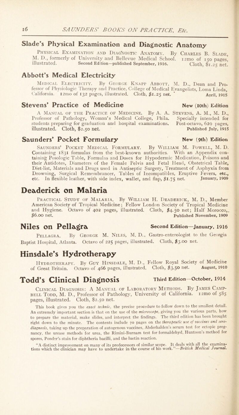 SAUNDERS' BOOKS ON PRACTICE, Etc. Slade’s Physical Examination and Diagnostic Anatomy Physical Examination and Diagnostic Anatomy. By Charles B. Slade, M. D., formerly of University and Bellevue Medical School. i2mo of 150 pages' illustrated. Second Edition—published September, 1916. Cloth, $1.25 net' Abbott’s Medical Electricity Medical Electricity. By George Knapp Abbott, M. D., Dean and Pro¬ fessor of Physiologic Therapy and Practice, College of Medical Evangelists, Loma Linda, California. i2mo of 132 pages, illustrated. Cloth, $1.25 net. * April, 1915 Stevens’ Practice of Medicine New (ioth) Edition A Manual of the Practice of Medicine. By A. A. Stevens, A. M., M. D., Professor of Pathology, Woman’s Medical College, Phila. Specially intended for students preparing for graduation and hospital examinations. Post-octavo, 629 pages, illustrated. Cloth, $2.50 net. Published July, 1915 Saunders* Pocket Formulary New (9th) Edition Saunders’ Pocket Medical Formulary. By William M. Powell, M. D. Containing 1831 formulas from the best-known authorities. With an Appendix con¬ taining Posologic Table, Formulas and Doses for Hypodermic Medication, Poisons and their Antidotes, Diameters of the Female Pelvis and Fetal Plead, Obstetrical Table, Diet-list, Materials and Drugs used in Antiseptic Surgery, Treatment of Asphyxia from Drowning, Surgical Remembrancer, Tables of Incompatibles, Eruptive Fevers, etc., etc. In flexible leather, with side index, wallet, and flap, $1.75 net. January, 1909 De&derick on Malaria Practical Study of Malaria. By William H. Deaderick, M. D., Member American Society of Tropical Medicine; Fellow London Society of Tropical Medicine and Hygiene. Octavo of 402 pages, illustrated. Cloth, $4.50 net; Half Morocco,. $6.00 net. Published November, 1909 Niles on Pellagra Second Edition—January, 1916 Pellagra. By George M. Niles, M. D., Gastro-enterologist to the Georgia Baptist Hospital, Atlanta. Octavo of 225 pages, illustrated. Cloth, $3.00 net. Hinsdale’s Hydrotherapy Hydrotherapy. By Guy Hinsdale, M. D., Fellow Royal Society of Medicine of Great Britain. Octavo of 466 pages, illustrated. Cloth, $3*5° ne^ August, 1910 Todd’s Clinical Diagnosis Third Edition—October, 1914 Clinical Diagnosis: A Manual of Laboratory Methods. By James Camp¬ bell Todd, M. D., Professor of Pathology, University of California. i2mo of 585 pages, illustrated. Cloth, $2.50 net. This book gives you the exact technic, the precise procedure to follow down to the smallest detail. An extremely important section is that on the use of the microscope, giving you the various parts, how to prepare the material, make slides, and interpret the findings. The third edition has been brought right down to the minute. The contents include 70 pages on the therapeutic use of vaccines and sero- diagnosis, taking up the preparation of autogenous vaccines, Abderhalden’s serum test for ectopic preg¬ nancy, the urease methods for urea, the Rimini-Burnam test for formaldehyd, Huntoon s method for spores, Ponder’s stain for diphtheria bacilli, and the luetin reaction. “A distinct improvement on many of its predecessors of similar scope. It deals with all the examina¬ tions which the clinician may have to undertake in the course of his wrork.”—British Medical Journal.