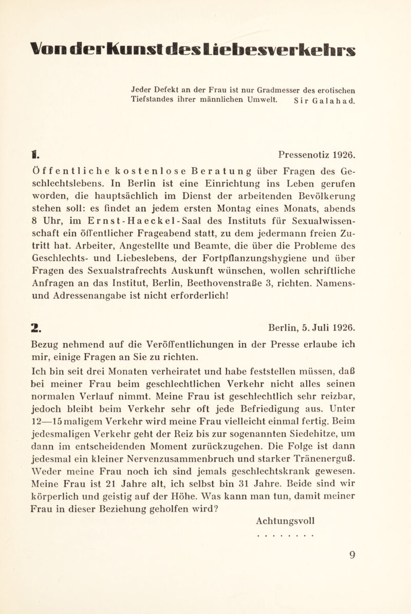 Von der Kunst des Liebeswerkehrs Jeder Defekt an der Frau ist nur Gradmesser des erotischen Tiefstandes ihrer männlichen Umwelt. Sir Galahad. 1. Pressenotiz 1926. Öffentliche kostenlose Beratung über Fragen des Ge¬ schlechtslebens. In Berlin ist eine Einrichtung ins Leben gerufen worden, die hauptsächlich im Dienst der arbeitenden Bevölkerung stehen soll: es findet an jedem ersten Montag eines Monats, abends 8 Uhr, im E r n s t - H a e c k e 1 - Saal des Instituts für Sexualwissen¬ schaft ein öffentlicher Frageabend statt, zu dem jedermann freien Zu¬ tritt hat. Arbeiter, Angestellte und Beamte, die über die Probleme des Geschlechts- und Liebeslebens, der Fortpflanzungshygiene und über Fragen des Sexualstrafrechts Auskunft wünschen, wollen schriftliche Anfragen an das Institut, Berlin, Beethovenstraße 3, richten. Namens¬ und Adressenangabe ist nicht erforderlich! 2. Berlin, 5. Juli 1926. Bezug nehmend auf die Veröffentlichungen in der Presse erlaube ich mir, einige Fragen an Sie zu richten. Ich bin seit drei Monaten verheiratet und habe feststellen müssen, daß bei meiner Frau beim geschlechtlichen Verkehr nicht alles seinen normalen Verlauf nimmt. Meine Frau ist geschlechtlich sehr reizbar, jedoch bleibt beim Verkehr sehr oft jede Befriedigung aus. Unter 12—15 maligem Verkehr wird meine Frau vielleicht einmal fertig. Beim jedesmaligen Verkehr geht der Reiz bis zur sogenannten Siedehitze, um dann im entscheidenden Moment zurückzugehen. Die Folge ist dann jedesmal ein kleiner Nervenzusammenbruch und starker Tränenerguß. Weder meine Frau noch ich sind jemals geschlechtskrank gewesen. Meine Frau ist 21 Jahre alt, ich selbst bin 31 Jahre. Beide sind wir körperlich und geistig auf der Höhe. Was kann man tun, damit meiner Frau in dieser Beziehung geholfen wird? Achtungsvoll