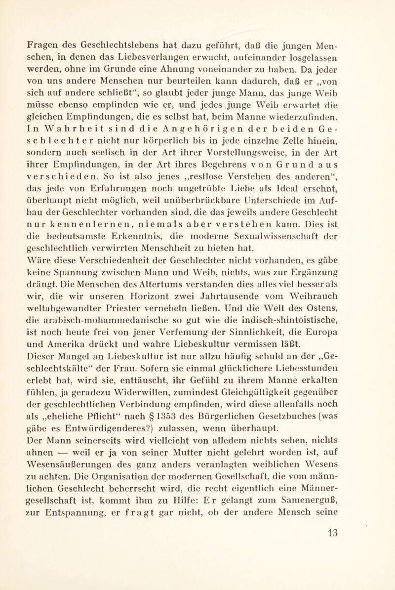 Fragen des Geschlechtslebens hat dazu geführt, daß die jungen Men¬ schen, in denen das Liebesverlangen erwacht, aufeinander losgelassen werden, ohne im Grunde eine Ahnung voneinander zu haben. Da jeder von uns andere Menschen nur beurteilen kann dadurch, daß er „von sich auf andere schließt“, so glaubt jeder junge Mann, das junge Weib müsse ebenso empfinden wie er, und jedes junge Weib erwartet die gleichen Empfindungen, die es selbst hat, beim Manne wiederzufmden. In Wahrheit sind die Angehörigen der beiden Ge¬ schlechter nicht nur körperlich bis in jede einzelne Zelle hinein, sondern auch seelisch in der Art ihrer Vorstellungsweise, in der Art ihrer Empfindungen, in der Art ihres Begehrens von Grund aus verschieden. So ist also jenes „restlose Verstehen des anderen“, das jede von Erfahrungen noch ungetrübte Liebe als Ideal ersehnt, überhaupt nicht möglich, weil unüberbrückbare Unterschiede im Auf¬ bau der Geschlechter vorhanden sind, die das jeweils andere Geschlecht nur kennenlernen, niemals aber verstehen kann. Dies ist die bedeutsamste Erkenntnis, die moderne Sexualwissenschaft der geschlechtlich verwirrten Menschheit zu bieten hat. Wäre diese Verschiedenheit der Geschlechter nicht vorhanden, es gäbe keine Spannung zwischen Mann und Weib, nichts, was zur Ergänzung drängt. Die Menschen des Altertums verstanden dies alles viel besser als wir, die wir unseren Horizont zwei Jahrtausende vom Weihrauch weitabgewandter Priester vernebeln ließen. Und die Welt des Ostens, die arabisch-mohammedanische so gut wie die indisch-shintoistische, ist noch heute frei von jener Verfemung der Sinnlichkeit, die Europa und Amerika drückt und wahre Liebeskultur vermissen läßt. Dieser Mangel an Liebeskultur ist nur allzu häufig schuld an der „Ge¬ schlechtskälte“ der Frau. Sofern sie einmal glücklichere Liebesstunden erlebt hat, wird sie, enttäuscht, ihr Gefühl zu ihrem Manne erkalten fühlen, ja geradezu Widerwillen, zumindest Gleichgültigkeit gegenüber der geschlechtlichen Verbindung empfinden, wird diese allenfalls noch als „eheliche Pflicht“ nach § 1353 des Bürgerlichen Gesetzbuches (was gäbe es Entwürdigenderes?) zulassen, wenn überhaupt. Der Mann seinerseits wird vielleicht von alledem nichts sehen, nichts ahnen — weil er ja von seiner Mutter nicht gelehrt worden ist, auf Wesensäußerungen des ganz anders veranlagten weiblichen Wesens zu achten. Die Organisation der modernen Gesellschaft, die vom männ¬ lichen Geschlecht beherrscht wird, die recht eigentlich eine Männer¬ gesellschaft ist, kommt ihm zu Hilfe: Er gelangt zum Samenerguß, zur Entspannung, er fragt gar nicht, ob der andere Mensch seine