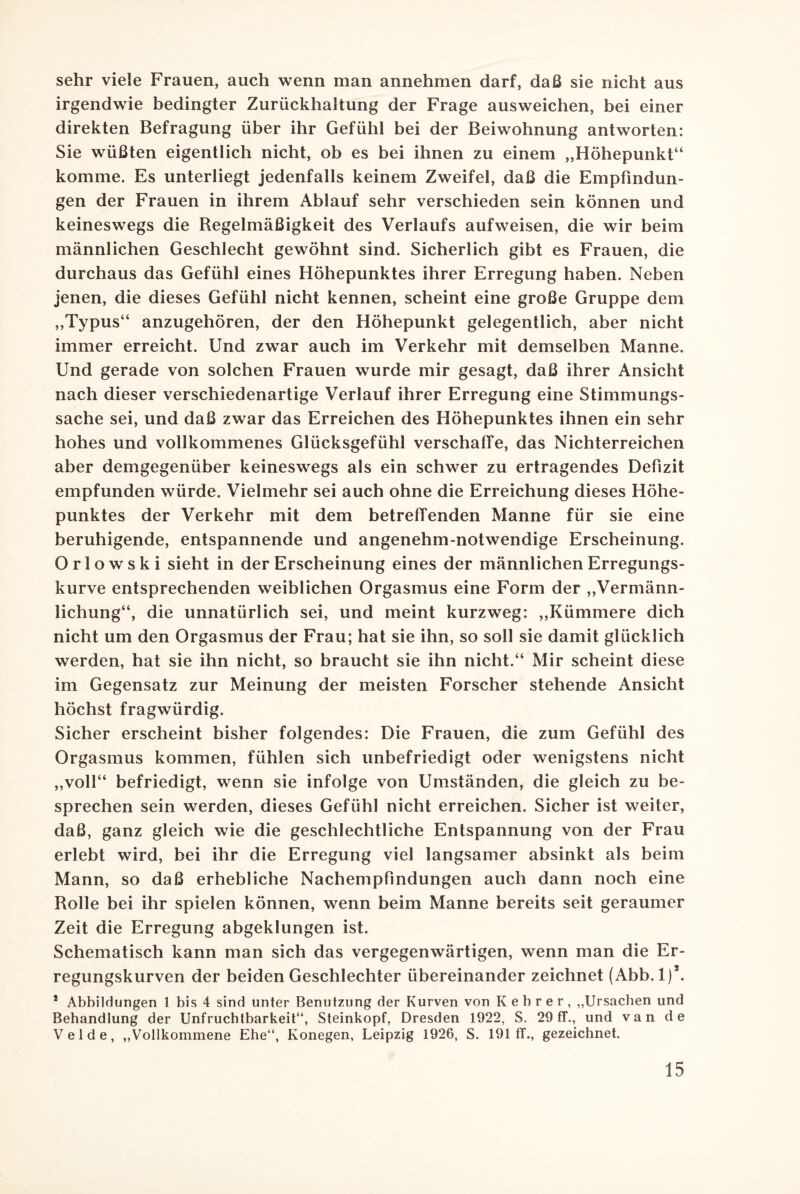 sehr viele Frauen, auch wenn man annehmen darf, daß sie nicht aus irgendwie bedingter Zurückhaltung der Frage ausweichen, bei einer direkten Befragung über ihr Gefühl bei der Beiwohnung antworten: Sie wüßten eigentlich nicht, ob es bei ihnen zu einem „Höhepunkt“ komme. Es unterliegt jedenfalls keinem Zweifel, daß die Empfindun¬ gen der Frauen in ihrem Ablauf sehr verschieden sein können und keineswegs die Regelmäßigkeit des Verlaufs aufweisen, die wir beim männlichen Geschlecht gewöhnt sind. Sicherlich gibt es Frauen, die durchaus das Gefühl eines Höhepunktes ihrer Erregung haben. Neben jenen, die dieses Gefühl nicht kennen, scheint eine große Gruppe dem „Typus“ anzugehören, der den Höhepunkt gelegentlich, aber nicht immer erreicht. Und zwar auch im Verkehr mit demselben Manne. Und gerade von solchen Frauen wurde mir gesagt, daß ihrer Ansicht nach dieser verschiedenartige Verlauf ihrer Erregung eine Stimmungs¬ sache sei, und daß zwar das Erreichen des Höhepunktes ihnen ein sehr hohes und vollkommenes Glücksgefühl verschaffe, das Nichterreichen aber demgegenüber keineswegs als ein schwer zu ertragendes Defizit empfunden würde. Vielmehr sei auch ohne die Erreichung dieses Höhe¬ punktes der Verkehr mit dem betreffenden Manne für sie eine beruhigende, entspannende und angenehm-notwendige Erscheinung. Orlowski sieht in der Erscheinung eines der männlichen Erregungs¬ kurve entsprechenden weiblichen Orgasmus eine Form der „Vermänn¬ lichung“, die unnatürlich sei, und meint kurzweg: „Kümmere dich nicht um den Orgasmus der Frau; hat sie ihn, so soll sie damit glücklich werden, hat sie ihn nicht, so braucht sie ihn nicht.“ Mir scheint diese im Gegensatz zur Meinung der meisten Forscher stehende Ansicht höchst fragwürdig. Sicher erscheint bisher folgendes: Die Frauen, die zum Gefühl des Orgasmus kommen, fühlen sich unbefriedigt oder wenigstens nicht „voll“ befriedigt, wenn sie infolge von Umständen, die gleich zu be¬ sprechen sein werden, dieses Gefühl nicht erreichen. Sicher ist weiter, daß, ganz gleich wie die geschlechtliche Entspannung von der Frau erlebt wird, bei ihr die Erregung viel langsamer absinkt als beim Mann, so daß erhebliche Nachempfindungen auch dann noch eine Rolle bei ihr spielen können, wenn beim Manne bereits seit geraumer Zeit die Erregung abgeklungen ist. Schematisch kann man sich das vergegenwärtigen, wenn man die Er¬ regungskurven der beiden Geschlechter übereinander zeichnet (Abb. 1)\ 1 Abbildungen 1 bis 4 sind unter Benutzung der Kurven von Kehrer, „Ursachen und Behandlung der Unfruchtbarkeit“, Steinkopf, Dresden 1922, S. 29 ff., und van de Velde, „Vollkommene Ehe“, Konegen, Leipzig 1926, S. 191 ff., gezeichnet.