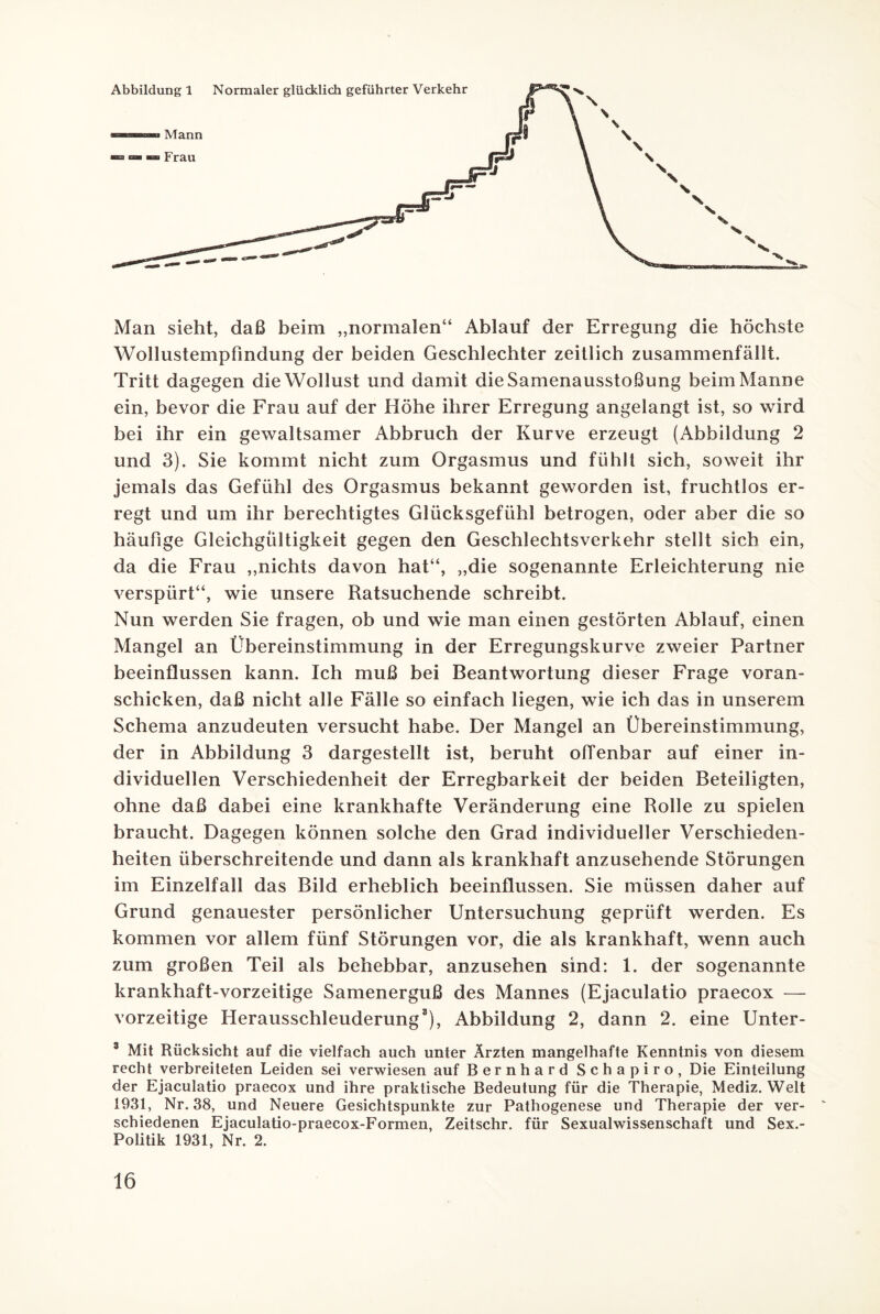 Man sieht, daß beim „normalen“ Ablauf der Erregung die höchste Wollustempfindung der beiden Geschlechter zeitlich zusammenfällt. Tritt dagegen die Wollust und damit die Samenausstoßung beim Manne ein, bevor die Frau auf der Höhe ihrer Erregung angelangt ist, so wird bei ihr ein gewaltsamer Abbruch der Kurve erzeugt (Abbildung 2 und 3). Sie kommt nicht zum Orgasmus und fühlt sich, soweit ihr jemals das Gefühl des Orgasmus bekannt geworden ist, fruchtlos er¬ regt und um ihr berechtigtes Glücksgefühl betrogen, oder aber die so häufige Gleichgültigkeit gegen den Geschlechtsverkehr stellt sich ein, da die Frau „nichts davon hat“, „die sogenannte Erleichterung nie verspürt“, wie unsere Ratsuchende schreibt. Nun werden Sie fragen, ob und wie man einen gestörten Ablauf, einen Mangel an Übereinstimmung in der Erregungskurve zweier Partner beeinflussen kann. Ich muß bei Beantwortung dieser Frage voran¬ schicken, daß nicht alle Fälle so einfach liegen, wie ich das in unserem Schema anzudeuten versucht habe. Der Mangel an Übereinstimmung, der in Abbildung 3 dargestellt ist, beruht offenbar auf einer in¬ dividuellen Verschiedenheit der Erregbarkeit der beiden Beteiligten, ohne daß dabei eine krankhafte Veränderung eine Rolle zu spielen braucht. Dagegen können solche den Grad individueller Verschieden¬ heiten überschreitende und dann als krankhaft anzusehende Störungen im Einzelfall das Bild erheblich beeinflussen. Sie müssen daher auf Grund genauester persönlicher Untersuchung geprüft werden. Es kommen vor allem fünf Störungen vor, die als krankhaft, wenn auch zum großen Teil als behebbar, anzusehen sind: 1. der sogenannte krankhaft-vorzeitige Samenerguß des Mannes (Ejaculatio praecox — vorzeitige Herausschleuderung3), Abbildung 2, dann 2. eine Unter- 3 Mit Rücksicht auf die vielfach auch unter Ärzten mangelhafte Kenntnis von diesem recht verbreiteten Leiden sei verwiesen auf Bernhard Schapiro, Die Einteilung der Ejaculatio praecox und ihre praktische Bedeutung für die Therapie, Mediz. Welt 1931, Nr. 38, und Neuere Gesichtspunkte zur Pathogenese und Therapie der ver¬ schiedenen Ejaculatio-praecox-Formen, Zeitschr. für Sexualwissenschaft und Sex.- Politik 1931, Nr. 2.
