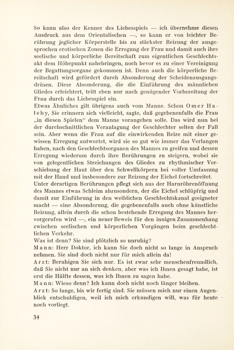 So kann also der Kenner des Liebesspiels — ich übernehme diesen Ausdruck aus dem Orientalischen —, so kann er von leichter Be¬ rührung jeglicher Körperstelle bis zu stärkster Reizung der ausge¬ sprochen erotischen Zonen die Erregung der Frau und damit auch ihre seelische und körperliche Bereitschaft zum eigentlichen Geschlechts¬ akt dem Höhepunkt nahebringen, noch bevor es zu einer Vereinigung der Begattungsorgane gekommen ist. Denn auch die körperliche Be¬ reitschaft wird gefördert durch Absonderung der Scheidenausgangs¬ drüsen. Diese Absonderung, die die Einführung des männlichen Gliedes erleichtert, tritt eben nur nach genügender Vorbereitung der Frau durch das Liebesspiel ein. Etwas Ähnliches gilt übrigens auch vom Manne. Schon Omer Ha- leby, Sie erinnern sich vielleicht, sagte, daß gegebenenfalls die Frau ,,in diesen Spielen“ dem Manne vorangehen solle. Das wird nun bei der durchschnittlichen Veranlagung der Geschlechter selten der Fall sein. Aber wenn die Frau auf die einwirkenden Reize mit einer ge¬ wissen Erregung antwortet, wird sie so gut wie immer das Verlangen haben, nach den Geschlechtsorganen des Mannes zu greifen und dessen Erregung wiederum durch ihre Berührungen zu steigern, wobei sie von gelegentlichen Streichungen des Gliedes zu rhythmischer Ver¬ schiebung der Haut über den Schwellkörpern bei voller Umfassung mit der Hand und insbesondere zur Reizung der Eichel fortschreitet. Unter derartigen Berührungen pflegt sich aus der Harnröhrenöffnung des Mannes etwas Schleim abzusondern, der die Eichel schlüpfrig und damit zur Einführung in den weiblichen Geschlechtskanal geeigneter macht — eine Absonderung, die gegebenenfalls auch ohne künstliche Reizung, allein durch die schon bestehende Erregung des Mannes her¬ vorgerufen wird —ein neuer Beweis für den innigen Zusammenhang zwischen seelischen und körperlichen Vorgängen beim geschlecht¬ lichen Verkehr. Was ist denn? Sie sind plötzlich so unruhig? Mann: Herr Doktor, ich kann Sie doch nicht so lange in Anspruch nehmen. Sie sind doch nicht nur für mich allein da! Arzt: Beruhigen Sie sich nur. Es ist zwar sehr menschenfreundlich, daß Sie nicht nur an sich denken, aber was ich Ihnen gesagt habe, ist erst die Hälfte dessen, was ich Ihnen zu sagen habe. Mann: Wieso denn? Ich kann doch nicht noch länger bleiben. Arzt: So lange, bis wir fertig sind. Sie müssen mich nur einen Augen¬ blick entschuldigen, weil ich mich erkundigen will, was für heute - noch vorliegt.