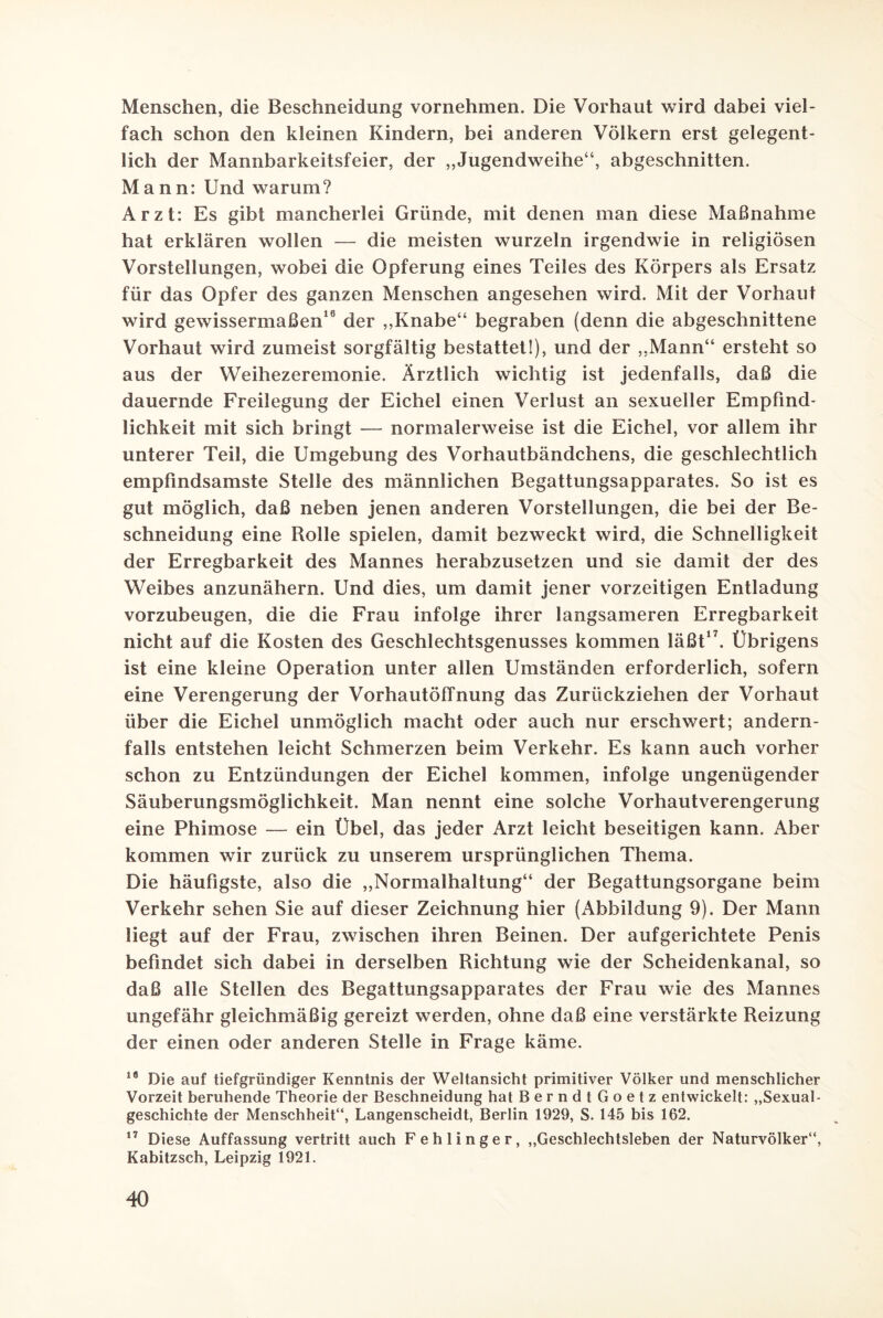 Menschen, die Beschneidung vornehmen. Die Vorhaut wird dabei viel¬ fach schon den kleinen Kindern, bei anderen Völkern erst gelegent¬ lich der Mannbarkeitsfeier, der „Jugendweihe“, abgeschnitten. Mann: Und warum? Arzt: Es gibt mancherlei Gründe, mit denen man diese Maßnahme hat erklären wollen — die meisten wurzeln irgendwie in religiösen Vorstellungen, wobei die Opferung eines Teiles des Körpers als Ersatz für das Opfer des ganzen Menschen angesehen wird. Mit der Vorhaut wird gewissermaßen16 der „Knabe“ begraben (denn die abgeschnittene Vorhaut wird zumeist sorgfältig bestattet!), und der „Mann“ ersteht so aus der Weihezeremonie. Ärztlich wichtig ist jedenfalls, daß die dauernde Freilegung der Eichel einen Verlust an sexueller Empfind¬ lichkeit mit sich bringt — normalerweise ist die Eichel, vor allem ihr unterer Teil, die Umgebung des Vorhautbändchens, die geschlechtlich empfindsamste Stelle des männlichen Begattungsapparates. So ist es gut möglich, daß neben jenen anderen Vorstellungen, die bei der Be¬ schneidung eine Rolle spielen, damit bezweckt wird, die Schnelligkeit der Erregbarkeit des Mannes herabzusetzen und sie damit der des Weibes anzunähern. Und dies, um damit jener vorzeitigen Entladung vorzubeugen, die die Frau infolge ihrer langsameren Erregbarkeit nicht auf die Kosten des Geschlechtsgenusses kommen läßt17. Übrigens ist eine kleine Operation unter allen Umständen erforderlich, sofern eine Verengerung der Vorhautöffnung das Zurückziehen der Vorhaut über die Eichel unmöglich macht oder auch nur erschwert; andern¬ falls entstehen leicht Schmerzen beim Verkehr. Es kann auch vorher schon zu Entzündungen der Eichel kommen, infolge ungenügender Säuberungsmöglichkeit. Man nennt eine solche Vorhautverengerung eine Phimose — ein Übel, das jeder Arzt leicht beseitigen kann. Aber kommen wir zurück zu unserem ursprünglichen Thema. Die häufigste, also die „Normalhaltung“ der Begattungsorgane beim Verkehr sehen Sie auf dieser Zeichnung hier (Abbildung 9). Der Mann liegt auf der Frau, zwischen ihren Beinen. Der aufgerichtete Penis befindet sich dabei in derselben Richtung wie der Scheidenkanal, so daß alle Stellen des Begattungsapparates der Frau wie des Mannes ungefähr gleichmäßig gereizt werden, ohne daß eine verstärkte Reizung der einen oder anderen Stelle in Frage käme. 18 Die auf tiefgründiger Kenntnis der Weltansicht primitiver Völker und menschlicher Vorzeit beruhende Theorie der Beschneidung hat BerndtGoetz entwickelt: „Sexual¬ geschichte der Menschheit“, Langenscheidt, Berlin 1929, S. 145 bis 162. 17 Diese Auffassung vertritt auch Fehlinger, „Geschlechtsleben der Naturvölker“, Kabitzsch, Leipzig 1921.